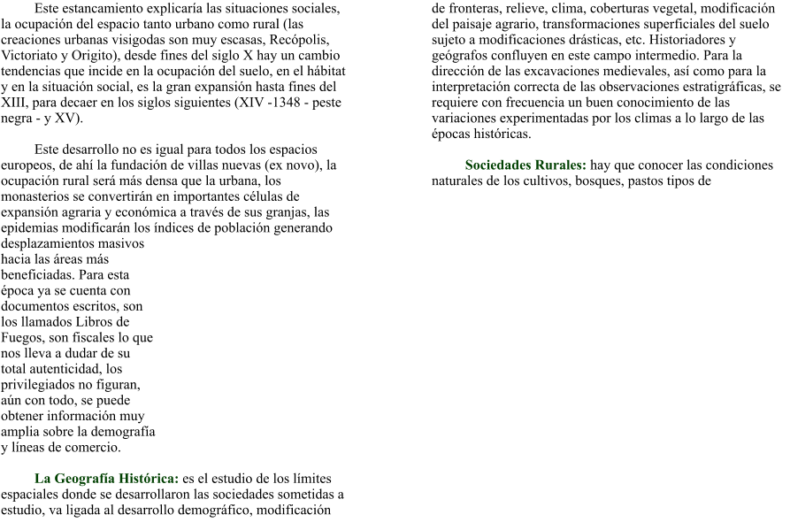Este estancamiento explicaría las situaciones sociales, la ocupación del espacio tanto urbano como rural (las creaciones urbanas visigodas son muy escasas, Recópolis, Victoriato y Origito), desde fines del siglo X hay un cambio tendencias que incide en la ocupación del suelo, en el hábitat y en la situación social, es la gran expansión hasta fines del XIII, para decaer en los siglos siguientes (XIV -1348 - peste negra - y XV).  Este desarrollo no es igual para todos los espacios europeos, de ahí la fundación de villas nuevas (ex novo), la ocupación rural será más densa que la urbana, los monasterios se convertirán en importantes células de expansión agraria y económica a través de sus granjas, las epidemias modificarán los índices de población generando desplazamientos masivos hacia las áreas más beneficiadas. Para esta época ya se cuenta con documentos escritos, son los llamados Libros de Fuegos, son fiscales lo que nos lleva a dudar de su total autenticidad, los privilegiados no figuran, aún con todo, se puede obtener información muy amplia sobre la demografía y líneas de comercio.  La Geografía Histórica: es el estudio de los límites espaciales donde se desarrollaron las sociedades sometidas a estudio, va ligada al desarrollo demográfico, modificación de fronteras, relieve, clima, coberturas vegetal, modificación del paisaje agrario, transformaciones superficiales del suelo sujeto a modificaciones drásticas, etc. Historiadores y geógrafos confluyen en este campo intermedio. Para la dirección de las excavaciones medievales, así como para la interpretación correcta de las observaciones estratigráficas, se requiere con frecuencia un buen conocimiento de las variaciones experimentadas por los climas a lo largo de las épocas históricas.    Sociedades Rurales: hay que conocer las condiciones naturales de los cultivos, bosques, pastos tipos de