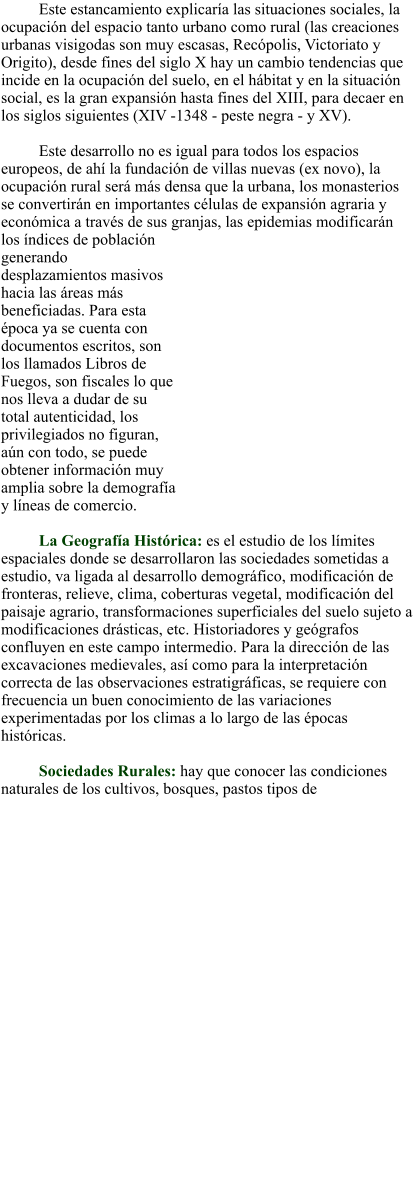 Este estancamiento explicaría las situaciones sociales, la ocupación del espacio tanto urbano como rural (las creaciones urbanas visigodas son muy escasas, Recópolis, Victoriato y Origito), desde fines del siglo X hay un cambio tendencias que incide en la ocupación del suelo, en el hábitat y en la situación social, es la gran expansión hasta fines del XIII, para decaer en los siglos siguientes (XIV -1348 - peste negra - y XV).  Este desarrollo no es igual para todos los espacios europeos, de ahí la fundación de villas nuevas (ex novo), la ocupación rural será más densa que la urbana, los monasterios se convertirán en importantes células de expansión agraria y económica a través de sus granjas, las epidemias modificarán los índices de población generando desplazamientos masivos hacia las áreas más beneficiadas. Para esta época ya se cuenta con documentos escritos, son los llamados Libros de Fuegos, son fiscales lo que nos lleva a dudar de su total autenticidad, los privilegiados no figuran, aún con todo, se puede obtener información muy amplia sobre la demografía y líneas de comercio.  La Geografía Histórica: es el estudio de los límites espaciales donde se desarrollaron las sociedades sometidas a estudio, va ligada al desarrollo demográfico, modificación de fronteras, relieve, clima, coberturas vegetal, modificación del paisaje agrario, transformaciones superficiales del suelo sujeto a modificaciones drásticas, etc. Historiadores y geógrafos confluyen en este campo intermedio. Para la dirección de las excavaciones medievales, así como para la interpretación correcta de las observaciones estratigráficas, se requiere con frecuencia un buen conocimiento de las variaciones experimentadas por los climas a lo largo de las épocas históricas.    Sociedades Rurales: hay que conocer las condiciones naturales de los cultivos, bosques, pastos tipos de