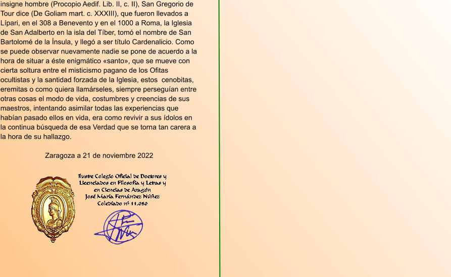 insigne hombre (Procopio Aedif. Lib. II, c. II), San Gregorio de Tour dice (De Goliam mart. c. XXXIII), que fueron llevados a Lípari, en el 308 a Benevento y en el 1000 a Roma, la Iglesia de San Adalberto en la isla del Tíber, tomó el nombre de San Bartolomé de la Ínsula, y llegó a ser título Cardenalicio. Como se puede observar nuevamente nadie se pone de acuerdo a la hora de situar a éste enigmático «santo», que se mueve con cierta soltura entre el misticismo pagano de los Ofitas ocultistas y la santidad forzada de la Iglesia, estos  cenobitas, eremitas o como quiera llamárseles, siempre perseguían entre otras cosas el modo de vida, costumbres y creencias de sus maestros, intentando asimilar todas las experiencias que habían pasado ellos en vida, era como revivir a sus ídolos en la continua búsqueda de esa Verdad que se torna tan carera a la hora de su hallazgo.  Zaragoza a 21 de noviembre 2022