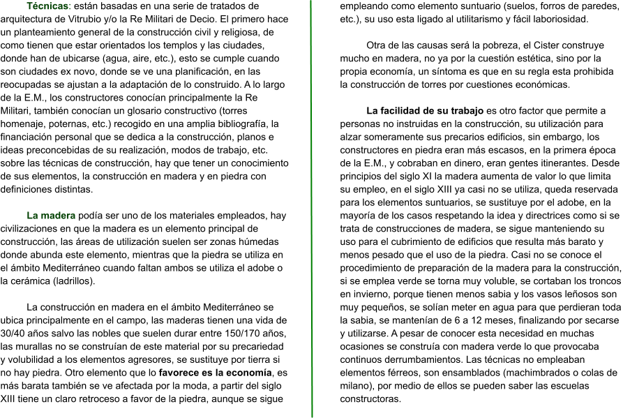 Técnicas: están basadas en una serie de tratados de arquitectura de Vitrubio y/o la Re Militari de Decio. El primero hace un planteamiento general de la construcción civil y religiosa, de como tienen que estar orientados los templos y las ciudades, donde han de ubicarse (agua, aire, etc.), esto se cumple cuando son ciudades ex novo, donde se ve una planificación, en las reocupadas se ajustan a la adaptación de lo construido. A lo largo de la E.M., los constructores conocían principalmente la Re Militari, también conocían un glosario constructivo (torres homenaje, poternas, etc.) recogido en una amplia bibliografía, la financiación personal que se dedica a la construcción, planos e ideas preconcebidas de su realización, modos de trabajo, etc. sobre las técnicas de construcción, hay que tener un conocimiento de sus elementos, la construcción en madera y en piedra con definiciones distintas.  La madera podía ser uno de los materiales empleados, hay civilizaciones en que la madera es un elemento principal de construcción, las áreas de utilización suelen ser zonas húmedas donde abunda este elemento, mientras que la piedra se utiliza en el ámbito Mediterráneo cuando faltan ambos se utiliza el adobe o la cerámica (ladrillos).  La construcción en madera en el ámbito Mediterráneo se ubica principalmente en el campo, las maderas tienen una vida de 30/40 años salvo las nobles que suelen durar entre 150/170 años, las murallas no se construían de este material por su precariedad y volubilidad a los elementos agresores, se sustituye por tierra si no hay piedra. Otro elemento que lo favorece es la economía, es más barata también se ve afectada por la moda, a partir del siglo XIII tiene un claro retroceso a favor de la piedra, aunque se sigue empleando como elemento suntuario (suelos, forros de paredes, etc.), su uso esta ligado al utilitarismo y fácil laboriosidad.  Otra de las causas será la pobreza, el Cister construye mucho en madera, no ya por la cuestión estética, sino por la propia economía, un síntoma es que en su regla esta prohibida la construcción de torres por cuestiones económicas.  La facilidad de su trabajo es otro factor que permite a personas no instruidas en la construcción, su utilización para alzar someramente sus precarios edificios, sin embargo, los constructores en piedra eran más escasos, en la primera época de la E.M., y cobraban en dinero, eran gentes itinerantes. Desde principios del siglo XI la madera aumenta de valor lo que limita su empleo, en el siglo XIII ya casi no se utiliza, queda reservada para los elementos suntuarios, se sustituye por el adobe, en la mayoría de los casos respetando la idea y directrices como si se trata de construcciones de madera, se sigue manteniendo su uso para el cubrimiento de edificios que resulta más barato y menos pesado que el uso de la piedra. Casi no se conoce el procedimiento de preparación de la madera para la construcción, si se emplea verde se torna muy voluble, se cortaban los troncos en invierno, porque tienen menos sabia y los vasos leñosos son muy pequeños, se solían meter en agua para que perdieran toda la sabia, se mantenían de 6 a 12 meses, finalizando por secarse y utilizarse. A pesar de conocer esta necesidad en muchas ocasiones se construía con madera verde lo que provocaba continuos derrumbamientos. Las técnicas no empleaban elementos férreos, son ensamblados (machimbrados o colas de milano), por medio de ellos se pueden saber las escuelas constructoras.
