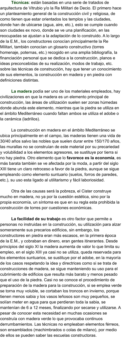 Técnicas: están basadas en una serie de tratados de arquitectura de Vitrubio y/o la Re Militari de Decio. El primero hace un planteamiento general de la construcción civil y religiosa, de como tienen que estar orientados los templos y las ciudades, donde han de ubicarse (agua, aire, etc.), esto se cumple cuando son ciudades ex novo, donde se ve una planificación, en las reocupadas se ajustan a la adaptación de lo construido. A lo largo de la E.M., los constructores conocían principalmente la Re Militari, también conocían un glosario constructivo (torres homenaje, poternas, etc.) recogido en una amplia bibliografía, la financiación personal que se dedica a la construcción, planos e ideas preconcebidas de su realización, modos de trabajo, etc. sobre las técnicas de construcción, hay que tener un conocimiento de sus elementos, la construcción en madera y en piedra con definiciones distintas.  La madera podía ser uno de los materiales empleados, hay civilizaciones en que la madera es un elemento principal de construcción, las áreas de utilización suelen ser zonas húmedas donde abunda este elemento, mientras que la piedra se utiliza en el ámbito Mediterráneo cuando faltan ambos se utiliza el adobe o la cerámica (ladrillos).  La construcción en madera en el ámbito Mediterráneo se ubica principalmente en el campo, las maderas tienen una vida de 30/40 años salvo las nobles que suelen durar entre 150/170 años, las murallas no se construían de este material por su precariedad y volubilidad a los elementos agresores, se sustituye por tierra si no hay piedra. Otro elemento que lo favorece es la economía, es más barata también se ve afectada por la moda, a partir del siglo XIII tiene un claro retroceso a favor de la piedra, aunque se sigue empleando como elemento suntuario (suelos, forros de paredes, etc.), su uso esta ligado al utilitarismo y fácil laboriosidad.  Otra de las causas será la pobreza, el Cister construye mucho en madera, no ya por la cuestión estética, sino por la propia economía, un síntoma es que en su regla esta prohibida la construcción de torres por cuestiones económicas.  La facilidad de su trabajo es otro factor que permite a personas no instruidas en la construcción, su utilización para alzar someramente sus precarios edificios, sin embargo, los constructores en piedra eran más escasos, en la primera época de la E.M., y cobraban en dinero, eran gentes itinerantes. Desde principios del siglo XI la madera aumenta de valor lo que limita su empleo, en el siglo XIII ya casi no se utiliza, queda reservada para los elementos suntuarios, se sustituye por el adobe, en la mayoría de los casos respetando la idea y directrices como si se trata de construcciones de madera, se sigue manteniendo su uso para el cubrimiento de edificios que resulta más barato y menos pesado que el uso de la piedra. Casi no se conoce el procedimiento de preparación de la madera para la construcción, si se emplea verde se torna muy voluble, se cortaban los troncos en invierno, porque tienen menos sabia y los vasos leñosos son muy pequeños, se solían meter en agua para que perdieran toda la sabia, se mantenían de 6 a 12 meses, finalizando por secarse y utilizarse. A pesar de conocer esta necesidad en muchas ocasiones se construía con madera verde lo que provocaba continuos derrumbamientos. Las técnicas no empleaban elementos férreos, son ensamblados (machimbrados o colas de milano), por medio de ellos se pueden saber las escuelas constructoras.