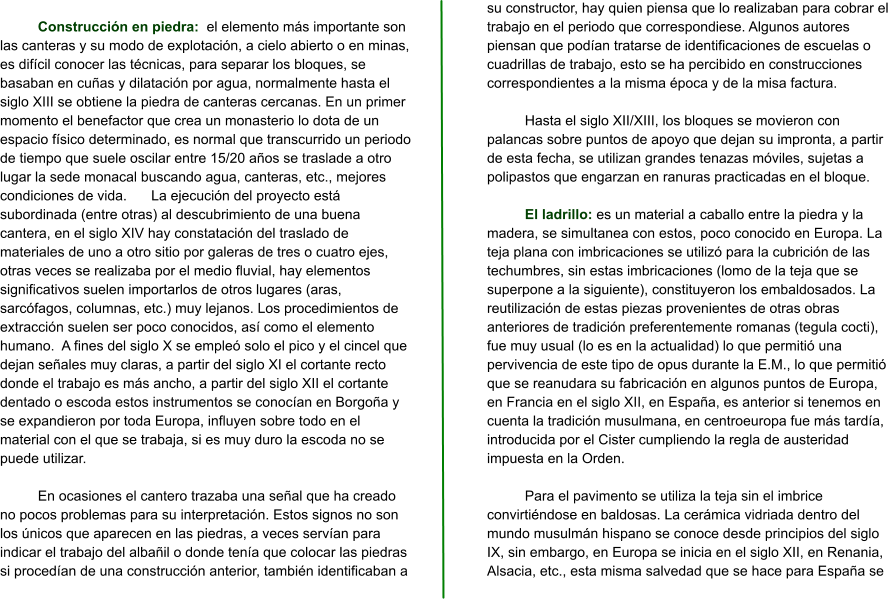 Construcción en piedra:  el elemento más importante son las canteras y su modo de explotación, a cielo abierto o en minas, es difícil conocer las técnicas, para separar los bloques, se basaban en cuñas y dilatación por agua, normalmente hasta el siglo XIII se obtiene la piedra de canteras cercanas. En un primer momento el benefactor que crea un monasterio lo dota de un espacio físico determinado, es normal que transcurrido un periodo de tiempo que suele oscilar entre 15/20 años se traslade a otro lugar la sede monacal buscando agua, canteras, etc., mejores condiciones de vida.	La ejecución del proyecto está subordinada (entre otras) al descubrimiento de una buena cantera, en el siglo XIV hay constatación del traslado de materiales de uno a otro sitio por galeras de tres o cuatro ejes, otras veces se realizaba por el medio fluvial, hay elementos significativos suelen importarlos de otros lugares (aras, sarcófagos, columnas, etc.) muy lejanos. Los procedimientos de extracción suelen ser poco conocidos, así como el elemento humano.  A fines del siglo X se empleó solo el pico y el cincel que dejan señales muy claras, a partir del siglo XI el cortante recto donde el trabajo es más ancho, a partir del siglo XII el cortante dentado o escoda estos instrumentos se conocían en Borgoña y se expandieron por toda Europa, influyen sobre todo en el material con el que se trabaja, si es muy duro la escoda no se puede utilizar.   En ocasiones el cantero trazaba una señal que ha creado no pocos problemas para su interpretación. Estos signos no son los únicos que aparecen en las piedras, a veces servían para indicar el trabajo del albañil o donde tenía que colocar las piedras si procedían de una construcción anterior, también identificaban a su constructor, hay quien piensa que lo realizaban para cobrar el trabajo en el periodo que correspondiese. Algunos autores piensan que podían tratarse de identificaciones de escuelas o cuadrillas de trabajo, esto se ha percibido en construcciones correspondientes a la misma época y de la misa factura.  Hasta el siglo XII/XIII, los bloques se movieron con palancas sobre puntos de apoyo que dejan su impronta, a partir de esta fecha, se utilizan grandes tenazas móviles, sujetas a polipastos que engarzan en ranuras practicadas en el bloque.  El ladrillo: es un material a caballo entre la piedra y la madera, se simultanea con estos, poco conocido en Europa. La teja plana con imbricaciones se utilizó para la cubrición de las techumbres, sin estas imbricaciones (lomo de la teja que se superpone a la siguiente), constituyeron los embaldosados. La reutilización de estas piezas provenientes de otras obras anteriores de tradición preferentemente romanas (tegula cocti), fue muy usual (lo es en la actualidad) lo que permitió una pervivencia de este tipo de opus durante la E.M., lo que permitió que se reanudara su fabricación en algunos puntos de Europa, en Francia en el siglo XII, en España, es anterior si tenemos en cuenta la tradición musulmana, en centroeuropa fue más tardía, introducida por el Cister cumpliendo la regla de austeridad impuesta en la Orden.  Para el pavimento se utiliza la teja sin el imbrice convirtiéndose en baldosas. La cerámica vidriada dentro del mundo musulmán hispano se conoce desde principios del siglo IX, sin embargo, en Europa se inicia en el siglo XII, en Renania, Alsacia, etc., esta misma salvedad que se hace para España se
