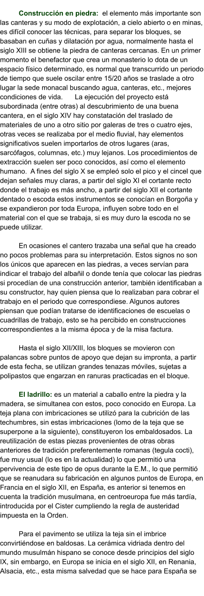 Construcción en piedra:  el elemento más importante son las canteras y su modo de explotación, a cielo abierto o en minas, es difícil conocer las técnicas, para separar los bloques, se basaban en cuñas y dilatación por agua, normalmente hasta el siglo XIII se obtiene la piedra de canteras cercanas. En un primer momento el benefactor que crea un monasterio lo dota de un espacio físico determinado, es normal que transcurrido un periodo de tiempo que suele oscilar entre 15/20 años se traslade a otro lugar la sede monacal buscando agua, canteras, etc., mejores condiciones de vida.	La ejecución del proyecto está subordinada (entre otras) al descubrimiento de una buena cantera, en el siglo XIV hay constatación del traslado de materiales de uno a otro sitio por galeras de tres o cuatro ejes, otras veces se realizaba por el medio fluvial, hay elementos significativos suelen importarlos de otros lugares (aras, sarcófagos, columnas, etc.) muy lejanos. Los procedimientos de extracción suelen ser poco conocidos, así como el elemento humano.  A fines del siglo X se empleó solo el pico y el cincel que dejan señales muy claras, a partir del siglo XI el cortante recto donde el trabajo es más ancho, a partir del siglo XII el cortante dentado o escoda estos instrumentos se conocían en Borgoña y se expandieron por toda Europa, influyen sobre todo en el material con el que se trabaja, si es muy duro la escoda no se puede utilizar.   En ocasiones el cantero trazaba una señal que ha creado no pocos problemas para su interpretación. Estos signos no son los únicos que aparecen en las piedras, a veces servían para indicar el trabajo del albañil o donde tenía que colocar las piedras si procedían de una construcción anterior, también identificaban a su constructor, hay quien piensa que lo realizaban para cobrar el trabajo en el periodo que correspondiese. Algunos autores piensan que podían tratarse de identificaciones de escuelas o cuadrillas de trabajo, esto se ha percibido en construcciones correspondientes a la misma época y de la misa factura.  Hasta el siglo XII/XIII, los bloques se movieron con palancas sobre puntos de apoyo que dejan su impronta, a partir de esta fecha, se utilizan grandes tenazas móviles, sujetas a polipastos que engarzan en ranuras practicadas en el bloque.  El ladrillo: es un material a caballo entre la piedra y la madera, se simultanea con estos, poco conocido en Europa. La teja plana con imbricaciones se utilizó para la cubrición de las techumbres, sin estas imbricaciones (lomo de la teja que se superpone a la siguiente), constituyeron los embaldosados. La reutilización de estas piezas provenientes de otras obras anteriores de tradición preferentemente romanas (tegula cocti), fue muy usual (lo es en la actualidad) lo que permitió una pervivencia de este tipo de opus durante la E.M., lo que permitió que se reanudara su fabricación en algunos puntos de Europa, en Francia en el siglo XII, en España, es anterior si tenemos en cuenta la tradición musulmana, en centroeuropa fue más tardía, introducida por el Cister cumpliendo la regla de austeridad impuesta en la Orden.  Para el pavimento se utiliza la teja sin el imbrice convirtiéndose en baldosas. La cerámica vidriada dentro del mundo musulmán hispano se conoce desde principios del siglo IX, sin embargo, en Europa se inicia en el siglo XII, en Renania, Alsacia, etc., esta misma salvedad que se hace para España se
