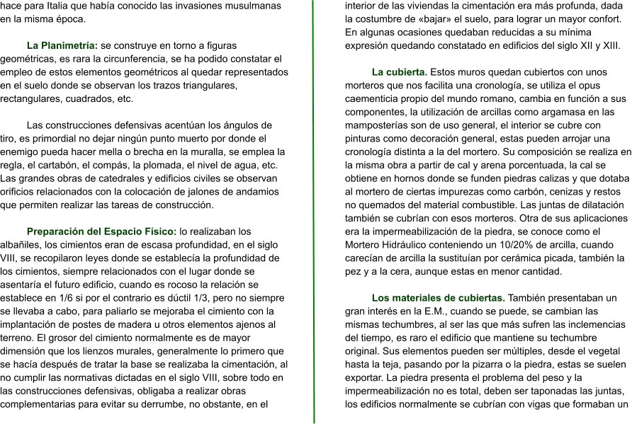 hace para Italia que había conocido las invasiones musulmanas en la misma época.  La Planimetría: se construye en torno a figuras geométricas, es rara la circunferencia, se ha podido constatar el empleo de estos elementos geométricos al quedar representados en el suelo donde se observan los trazos triangulares, rectangulares, cuadrados, etc.  Las construcciones defensivas acentúan los ángulos de tiro, es primordial no dejar ningún punto muerto por donde el enemigo pueda hacer mella o brecha en la muralla, se emplea la regla, el cartabón, el compás, la plomada, el nivel de agua, etc. Las grandes obras de catedrales y edificios civiles se observan orificios relacionados con la colocación de jalones de andamios que permiten realizar las tareas de construcción.  Preparación del Espacio Físico: lo realizaban los albañiles, los cimientos eran de escasa profundidad, en el siglo VIII, se recopilaron leyes donde se establecía la profundidad de los cimientos, siempre relacionados con el lugar donde se asentaría el futuro edificio, cuando es rocoso la relación se establece en 1/6 si por el contrario es dúctil 1/3, pero no siempre se llevaba a cabo, para paliarlo se mejoraba el cimiento con la implantación de postes de madera u otros elementos ajenos al terreno. El grosor del cimiento normalmente es de mayor dimensión que los lienzos murales, generalmente lo primero que se hacía después de tratar la base se realizaba la cimentación, al no cumplir las normativas dictadas en el siglo VIII, sobre todo en las construcciones defensivas, obligaba a realizar obras complementarias para evitar su derrumbe, no obstante, en el interior de las viviendas la cimentación era más profunda, dada la costumbre de «bajar» el suelo, para lograr un mayor confort. En algunas ocasiones quedaban reducidas a su mínima expresión quedando constatado en edificios del siglo XII y XIII.  La cubierta. Estos muros quedan cubiertos con unos morteros que nos facilita una cronología, se utiliza el opus caementicia propio del mundo romano, cambia en función a sus componentes, la utilización de arcillas como argamasa en las mamposterías son de uso general, el interior se cubre con pinturas como decoración general, estas pueden arrojar una cronología distinta a la del mortero. Su composición se realiza en la misma obra a partir de cal y arena porcentuada, la cal se obtiene en hornos donde se funden piedras calizas y que dotaba al mortero de ciertas impurezas como carbón, cenizas y restos no quemados del material combustible. Las juntas de dilatación también se cubrían con esos morteros. Otra de sus aplicaciones era la impermeabilización de la piedra, se conoce como el Mortero Hidráulico conteniendo un 10/20% de arcilla, cuando carecían de arcilla la sustituían por cerámica picada, también la pez y a la cera, aunque estas en menor cantidad.  Los materiales de cubiertas. También presentaban un gran interés en la E.M., cuando se puede, se cambian las mismas techumbres, al ser las que más sufren las inclemencias del tiempo, es raro el edificio que mantiene su techumbre original. Sus elementos pueden ser múltiples, desde el vegetal hasta la teja, pasando por la pizarra o la piedra, estas se suelen exportar. La piedra presenta el problema del peso y la impermeabilización no es total, deben ser taponadas las juntas, los edificios normalmente se cubrían con vigas que formaban un