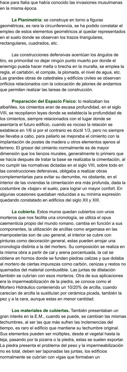 hace para Italia que había conocido las invasiones musulmanas en la misma época.  La Planimetría: se construye en torno a figuras geométricas, es rara la circunferencia, se ha podido constatar el empleo de estos elementos geométricos al quedar representados en el suelo donde se observan los trazos triangulares, rectangulares, cuadrados, etc.  Las construcciones defensivas acentúan los ángulos de tiro, es primordial no dejar ningún punto muerto por donde el enemigo pueda hacer mella o brecha en la muralla, se emplea la regla, el cartabón, el compás, la plomada, el nivel de agua, etc. Las grandes obras de catedrales y edificios civiles se observan orificios relacionados con la colocación de jalones de andamios que permiten realizar las tareas de construcción.  Preparación del Espacio Físico: lo realizaban los albañiles, los cimientos eran de escasa profundidad, en el siglo VIII, se recopilaron leyes donde se establecía la profundidad de los cimientos, siempre relacionados con el lugar donde se asentaría el futuro edificio, cuando es rocoso la relación se establece en 1/6 si por el contrario es dúctil 1/3, pero no siempre se llevaba a cabo, para paliarlo se mejoraba el cimiento con la implantación de postes de madera u otros elementos ajenos al terreno. El grosor del cimiento normalmente es de mayor dimensión que los lienzos murales, generalmente lo primero que se hacía después de tratar la base se realizaba la cimentación, al no cumplir las normativas dictadas en el siglo VIII, sobre todo en las construcciones defensivas, obligaba a realizar obras complementarias para evitar su derrumbe, no obstante, en el interior de las viviendas la cimentación era más profunda, dada la costumbre de «bajar» el suelo, para lograr un mayor confort. En algunas ocasiones quedaban reducidas a su mínima expresión quedando constatado en edificios del siglo XII y XIII.  La cubierta. Estos muros quedan cubiertos con unos morteros que nos facilita una cronología, se utiliza el opus caementicia propio del mundo romano, cambia en función a sus componentes, la utilización de arcillas como argamasa en las mamposterías son de uso general, el interior se cubre con pinturas como decoración general, estas pueden arrojar una cronología distinta a la del mortero. Su composición se realiza en la misma obra a partir de cal y arena porcentuada, la cal se obtiene en hornos donde se funden piedras calizas y que dotaba al mortero de ciertas impurezas como carbón, cenizas y restos no quemados del material combustible. Las juntas de dilatación también se cubrían con esos morteros. Otra de sus aplicaciones era la impermeabilización de la piedra, se conoce como el Mortero Hidráulico conteniendo un 10/20% de arcilla, cuando carecían de arcilla la sustituían por cerámica picada, también la pez y a la cera, aunque estas en menor cantidad.  Los materiales de cubiertas. También presentaban un gran interés en la E.M., cuando se puede, se cambian las mismas techumbres, al ser las que más sufren las inclemencias del tiempo, es raro el edificio que mantiene su techumbre original. Sus elementos pueden ser múltiples, desde el vegetal hasta la teja, pasando por la pizarra o la piedra, estas se suelen exportar. La piedra presenta el problema del peso y la impermeabilización no es total, deben ser taponadas las juntas, los edificios normalmente se cubrían con vigas que formaban un