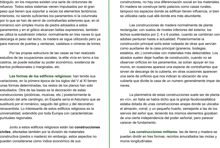 triángulo, en los mayores existen una serie de cinturones de refuerzo. Todos estos sistemas vienen impulsados por el gran peso que tienen que soportar a veces los elementos tectónicos interiores, no siendo suficientes los paramentos ni la columnata por lo que se han de servir de contrafuertes exteriores que, en el románico son simples muros de piedra adosados a estos paramentos y en el gótico alcanzan bellas expresiones, también se utiliza la subdivisión interior, normalmente en tres naves lo que descarga el peso del techo, la madera se sigue utilizando pero ya para marcos de puertas y ventanas, cadalsos o cimeras de torres.  Por las propias estructura de las casas se han realizado estudios de las ocupaciones sociales, la elite vivía en torno a los castros, se puede estudiar su poder económico, existencia de barrios profesionales o marginales, etc.  Las formas de los edificios religiosos: han tenido sus variaciones, en la primera época de los siglos del V al XI tienen unas formas determinadas, los restos de los planos han sido estudiados. Otra de las bases es la decoración de estas construcciones (pictóricas, musivas, etc.) posteriormente la evolución del arte carolingio, en España sería el Asturiano que se sustituirá por el románico, seguido del gótico y del decorativo renacentista. Lo interesante de estos edificios religiosos es la universalidad, extendido por toda Europa con características puntuales regionales.  Junto a estos edificios religiosos están las construcciones civiles, afectadas también por la división de materiales constructiva (piedra o madera) sin embargo, estos aspectos no pueden considerarse como índice económico de sus constructores, no hay una diferenciación social en los materiales. En madera se construye tanto palacios como casas rurales, tampoco los espacios donde se edifican tienen influencia, si bien se utilizaba cada cual allá donde era más abundante.  Las construcciones de madera normalmente de planta rectangular, con suelos de niveles inferiores del exterior, los techos sustentados por 2, 4 o 6 postes, cuando se combinan con adobes perduran hasta a actualidad. Posteriormente la construcción principal solía estar rodeada de otras que servían como auxiliares de la casa principal (graneros, bodegas, establos, etc.) construidas con materiales más deleznables. Los alzados suelen dejar huellas de construcción, cuando no se observan orificios en los paramentos, se solían apoyar en los muros, en ocasiones aparece una especie de contrafuertes que sirven de descarga de la cubierta, en otras ocasiones aparecen una serie de orificios que nos indican la ubicación de una cubierta que divide la casa de un numero generalmente impar de naves.  La planimetría de estas construcciones suele ser de planta en «U», en Italia se había dicho que la granja feudovasallática estaba dotada de unas construcciones anejas donde se ubicaba el almacén, corral, y un pequeño huerto, semejante a las de los siervos del señor que, teniendo los mismos elementos gozaban de una cierta independencia del poder señorial, pero parecer carecer de fundamento.  Las construcciones militares: las de tierra y madera se pueden dividir en tres formas, recintos amurallados las motas y muros longitudinales.