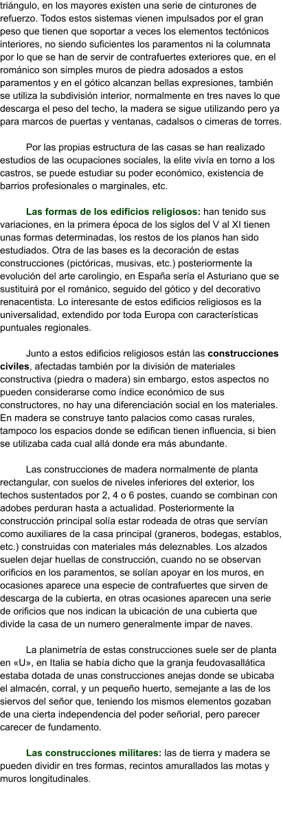 triángulo, en los mayores existen una serie de cinturones de refuerzo. Todos estos sistemas vienen impulsados por el gran peso que tienen que soportar a veces los elementos tectónicos interiores, no siendo suficientes los paramentos ni la columnata por lo que se han de servir de contrafuertes exteriores que, en el románico son simples muros de piedra adosados a estos paramentos y en el gótico alcanzan bellas expresiones, también se utiliza la subdivisión interior, normalmente en tres naves lo que descarga el peso del techo, la madera se sigue utilizando pero ya para marcos de puertas y ventanas, cadalsos o cimeras de torres.  Por las propias estructura de las casas se han realizado estudios de las ocupaciones sociales, la elite vivía en torno a los castros, se puede estudiar su poder económico, existencia de barrios profesionales o marginales, etc.  Las formas de los edificios religiosos: han tenido sus variaciones, en la primera época de los siglos del V al XI tienen unas formas determinadas, los restos de los planos han sido estudiados. Otra de las bases es la decoración de estas construcciones (pictóricas, musivas, etc.) posteriormente la evolución del arte carolingio, en España sería el Asturiano que se sustituirá por el románico, seguido del gótico y del decorativo renacentista. Lo interesante de estos edificios religiosos es la universalidad, extendido por toda Europa con características puntuales regionales.  Junto a estos edificios religiosos están las construcciones civiles, afectadas también por la división de materiales constructiva (piedra o madera) sin embargo, estos aspectos no pueden considerarse como índice económico de sus constructores, no hay una diferenciación social en los materiales. En madera se construye tanto palacios como casas rurales, tampoco los espacios donde se edifican tienen influencia, si bien se utilizaba cada cual allá donde era más abundante.  Las construcciones de madera normalmente de planta rectangular, con suelos de niveles inferiores del exterior, los techos sustentados por 2, 4 o 6 postes, cuando se combinan con adobes perduran hasta a actualidad. Posteriormente la construcción principal solía estar rodeada de otras que servían como auxiliares de la casa principal (graneros, bodegas, establos, etc.) construidas con materiales más deleznables. Los alzados suelen dejar huellas de construcción, cuando no se observan orificios en los paramentos, se solían apoyar en los muros, en ocasiones aparece una especie de contrafuertes que sirven de descarga de la cubierta, en otras ocasiones aparecen una serie de orificios que nos indican la ubicación de una cubierta que divide la casa de un numero generalmente impar de naves.  La planimetría de estas construcciones suele ser de planta en «U», en Italia se había dicho que la granja feudovasallática estaba dotada de unas construcciones anejas donde se ubicaba el almacén, corral, y un pequeño huerto, semejante a las de los siervos del señor que, teniendo los mismos elementos gozaban de una cierta independencia del poder señorial, pero parecer carecer de fundamento.  Las construcciones militares: las de tierra y madera se pueden dividir en tres formas, recintos amurallados las motas y muros longitudinales.