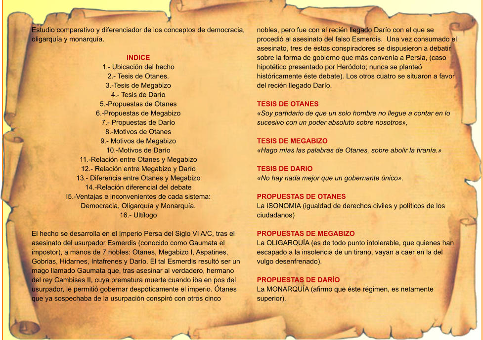 Estudio comparativo y diferenciador de los conceptos de democracia, oligarquía y monarquía.  INDICE 1.- Ubicación del hecho 2.- Tesis de Otanes. 3.-Tesis de Megabizo 4.- Tesis de Darío 5.-Propuestas de Otanes 6.-Propuestas de Megabizo 7.- Propuestas de Darío 8.-Motivos de Otanes 9.- Motivos de Megabizo 10.-Motivos de Darío 11.-Relación entre Otanes y Megabizo 12.- Relación entre Megabizo y Darío 13.- Diferencia entre Otanes y Megabizo 14.-Relación diferencial del debate I5.-Ventajas e inconvenientes de cada sistema:  Democracia, Oligarquía y Monarquía. 16.- Ultílogo  El hecho se desarrolla en el Imperio Persa del Siglo VI A/C, tras el asesinato del usurpador Esmerdis (conocido como Gaumata el impostor), a manos de 7 nobles: Otanes, Megabizo I, Aspatines, Gobrias, Hidarnes, Intafrenes y Darío. El tal Esmerdis resultó ser un mago llamado Gaumata que, tras asesinar al verdadero, hermano del rey Cambises II, cuya prematura muerte cuando iba en pos del usurpador, le permitió gobernar despóticamente el imperio. Ótanes que ya sospechaba de la usurpación conspiró con otros cinco nobles, pero fue con el recién llegado Darío con el que se procedió al asesinato del falso Esmerdis.  Una vez consumado el asesinato, tres de estos conspiradores se dispusieron a debatir sobre la forma de gobierno que más convenía a Persia, (caso hipotético presentado por Heródoto; nunca se planteó históricamente éste debate). Los otros cuatro se situaron a favor del recién llegado Darío.  TESIS DE OTANES «Soy partidario de que un solo hombre no llegue a contar en lo sucesivo con un poder absoluto sobre nosotros»,  TESIS DE MEGABIZO «Hago mías las palabras de Otanes, sobre abolir la tiranía.»  TESIS DE DARIO «No hay nada mejor que un gobernante único».  PROPUESTAS DE OTANES La ISONOMIA (igualdad de derechos civiles y políticos de los ciudadanos)  PROPUESTAS DE MEGABIZO La OLIGARQUÍA (es de todo punto intolerable, que quienes han escapado a la insolencia de un tirano, vayan a caer en la del vulgo desenfrenado).  PROPUESTAS DE DARÍO La MONARQUÍA (afirmo que éste régimen, es netamente superior).