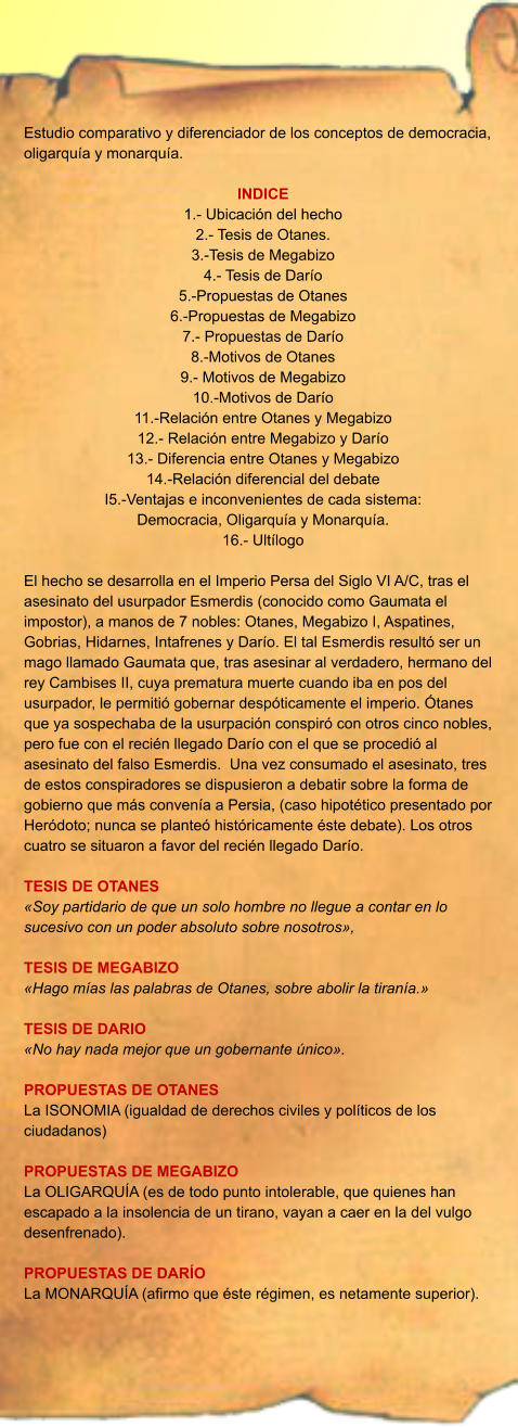 Estudio comparativo y diferenciador de los conceptos de democracia, oligarquía y monarquía.  INDICE 1.- Ubicación del hecho 2.- Tesis de Otanes. 3.-Tesis de Megabizo 4.- Tesis de Darío 5.-Propuestas de Otanes 6.-Propuestas de Megabizo 7.- Propuestas de Darío 8.-Motivos de Otanes 9.- Motivos de Megabizo 10.-Motivos de Darío 11.-Relación entre Otanes y Megabizo 12.- Relación entre Megabizo y Darío 13.- Diferencia entre Otanes y Megabizo 14.-Relación diferencial del debate I5.-Ventajas e inconvenientes de cada sistema:  Democracia, Oligarquía y Monarquía. 16.- Ultílogo  El hecho se desarrolla en el Imperio Persa del Siglo VI A/C, tras el asesinato del usurpador Esmerdis (conocido como Gaumata el impostor), a manos de 7 nobles: Otanes, Megabizo I, Aspatines, Gobrias, Hidarnes, Intafrenes y Darío. El tal Esmerdis resultó ser un mago llamado Gaumata que, tras asesinar al verdadero, hermano del rey Cambises II, cuya prematura muerte cuando iba en pos del usurpador, le permitió gobernar despóticamente el imperio. Ótanes que ya sospechaba de la usurpación conspiró con otros cinco nobles, pero fue con el recién llegado Darío con el que se procedió al asesinato del falso Esmerdis.  Una vez consumado el asesinato, tres de estos conspiradores se dispusieron a debatir sobre la forma de gobierno que más convenía a Persia, (caso hipotético presentado por Heródoto; nunca se planteó históricamente éste debate). Los otros cuatro se situaron a favor del recién llegado Darío.  TESIS DE OTANES «Soy partidario de que un solo hombre no llegue a contar en lo sucesivo con un poder absoluto sobre nosotros»,  TESIS DE MEGABIZO «Hago mías las palabras de Otanes, sobre abolir la tiranía.»  TESIS DE DARIO «No hay nada mejor que un gobernante único».  PROPUESTAS DE OTANES La ISONOMIA (igualdad de derechos civiles y políticos de los ciudadanos)  PROPUESTAS DE MEGABIZO La OLIGARQUÍA (es de todo punto intolerable, que quienes han escapado a la insolencia de un tirano, vayan a caer en la del vulgo desenfrenado).  PROPUESTAS DE DARÍO La MONARQUÍA (afirmo que éste régimen, es netamente superior).