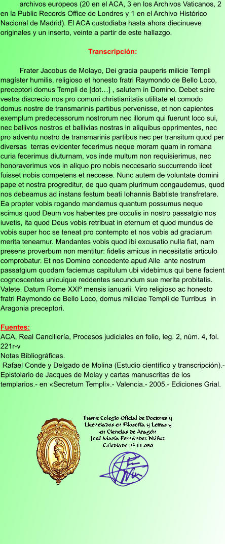 archivos europeos (20 en el ACA, 3 en los Archivos Vaticanos, 2 en la Public Records Office de Londres y 1 en el Archivo Histórico Nacional de Madrid). El ACA custodiaba hasta ahora diecinueve originales y un inserto, veinte a partir de este hallazgo.  Transcripción:   Frater Jacobus de Molayo, Dei gracia pauperis milicie Templi magíster humilis, religioso et honesto fratri Raymondo de Bello Loco, preceptori domus Templi de [dot…] , salutem in Domino. Debet scire vestra discrecio nos pro comuni christianitatis utilitate et comodo domus nostre de transmarinis partibus pervenisse, et non capientes exemplum predecessorum nostrorum nec illorum qui fuerunt loco sui, nec ballivos nostros et ballivias nostras in aliquibus opprimentes, nec pro adventu nostro de transmarinis partibus nec per transitum quod per diversas  terras evidenter fecerimus neque moram quam in romana curia fecerimus diuturnam, vos inde multum non requisierimus, nec honoraverimus vos in aliquo pro nobis neccesario succurrendo licet fuisset nobis competens et neccese. Nunc autem de voluntate domini pape et nostra progreditur, de quo quam plurimum congaudemus, quod nos debeamus ad instans festum beati Iohannis Babtiste transfretare. Ea propter vobis rogando mandamus quantum possumus neque scimus quod Deum vos habentes pre occulis in nostro passatgio nos iuvetis, ita quod Deus vobis retribuat in eternum et quod mundus de vobis super hoc se teneat pro contempto et nos vobis ad graciarum merita teneamur. Mandantes vobis quod ibi excusatio nulla fiat, nam presens proverbum non mentitur: fidelis amicus in necesitatis articulo comprobatur. Et nos Domino concedente apud Alle  ante nostrum passatgium quodam faciemus capitulum ubi videbimus qui bene facient cognoscentes unicuique reddentes secundum sue merita probitatis. Valete. Datum Rome XXIº mensis ianuarii. Viro religioso ac honesto fratri Raymondo de Bello Loco, domus miliciae Templi de Turribus  in Aragonia preceptori.  Fuentes: ACA, Real Cancillería, Procesos judiciales en folio, leg. 2, núm. 4, fol. 221r-v Notas Bibliográficas.  Rafael Conde y Delgado de Molina (Estudio científico y transcripción).- Epistolario de Jacques de Molay y cartas manuscritas de los templarios.- en «Secretum Templi».- Valencia.- 2005.- Ediciones Grial.