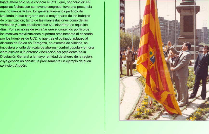 hasta ahora solo se le conocía el PCE, que, por coincidir en aquellas fechas con su noveno congreso, tuvo una presencia mucho menos activa. En general fueron los partidos de izquierda lo que cargaron con la mayor parte de los trabajos de organización, tanto de las manifestaciones como de las verbenas y actos populares que se celebraron en aquellos días. Por eso no es de extrañar que el contenido político de las masivas movilizaciones superara ampliamente al deseado por los hombres de UCD, o que tras el obligado aplauso al discurso de Bolea en Zaragoza, no exentos de silbidos, se impusiera el grito de «caja de ahorros, control popular» en una clara alusión a la anterior vinculación del presidente de la Diputación General a la mayor entidad de ahorro de la región, cuya gestión no constituía precisamente un ejemplo de buen servicio a Aragón.