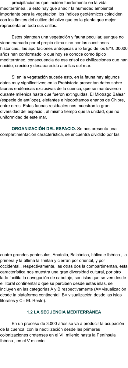 precipitaciones que inciden fuertemente en la vida mediterránea., a esto hay que añadir la humedad ambiental importante para la vegetación, los índices geotérmicos coinciden con los límites del cultivo del olivo que es la planta que mejor representa en toda sus orillas.  Estos plantean una vegetación y fauna peculiar, aunque no viene marcada por el propio clima sino por las cuestiones históricas., las aportaciones antrópicas a lo largo de los 8/10.00000 años han conformado lo que hoy se conoce como típico mediterráneo, consecuencia de ese crisol de civilizaciones que han nacido, crecido y desaparecido a orillas del mar.  Si en la vegetación sucede esto, en la fauna hay algunos datos muy significativos; en la Prehistoria presentan datos sobre faunas endémicas exclusivas de la cuenca, que se mantuvieron durante milenios hasta que fueron extinguidas. El Miotrago Balear (especie de antílope), elefantes e hipopótamos enanos de Chipre, entre otros. Estas faunas residuales nos muestran la gran diversidad del espacio., al mismo tiempo que la unidad, que no uniformidad de este mar.  ORGANIZACIÓN DEL ESPACIO. Se nos presenta una compartimentación característica, se encuentra dividido por las cuatro grandes penínsulas, Anatolia, Balcánica, Itálica e Ibérica , la primera y la última la limitan y cierran por oriental, y por occidental., respectivamente, las otras dos la compartimentan, esta característica nos muestra una gran diversidad cultural, por otro lado facilita la navegación de cabotaje, son islas que se ven desde el litoral continental o que se perciben desde estas islas, se incluyen en las categorías A y B respectivamente (A= visualización desde la plataforma continental, B= visualización desde las islas litorales y C= EL Resto).   1.2 LA SECUENCIA MEDITERRÁNEA  En un proceso de 3.000 años se va a producir la ocupación de la cuenca, con la neotilización desde las primeras colonizaciones cretenses en el VII milenio hasta la Península Ibérica., en el V milenio.