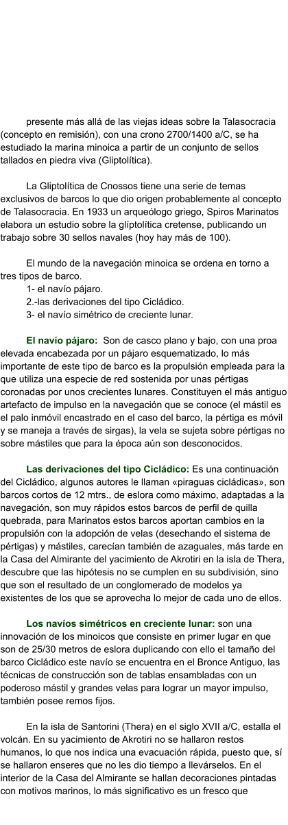 presente más allá de las viejas ideas sobre la Talasocracia (concepto en remisión), con una crono 2700/1400 a/C, se ha estudiado la marina minoica a partir de un conjunto de sellos tallados en piedra viva (Gliptolítica).  La Gliptolítica de Cnossos tiene una serie de temas exclusivos de barcos lo que dio origen probablemente al concepto de Talasocracia. En 1933 un arqueólogo griego, Spiros Marinatos elabora un estudio sobre la glíptolítica cretense, publicando un trabajo sobre 30 sellos navales (hoy hay más de 100).   El mundo de la navegación minoica se ordena en torno a tres tipos de barco. 1- el navío pájaro. 2.-las derivaciones del tipo Cicládico. 3- el navío simétrico de creciente lunar.  El navío pájaro:  Son de casco plano y bajo, con una proa elevada encabezada por un pájaro esquematizado, lo más importante de este tipo de barco es la propulsión empleada para la que utiliza una especie de red sostenida por unas pértigas coronadas por unos crecientes lunares. Constituyen el más antiguo artefacto de impulso en la navegación que se conoce (el mástil es el palo inmóvil encastrado en el caso del barco, la pértiga es móvil y se maneja a través de sirgas), la vela se sujeta sobre pértigas no sobre mástiles que para la época aún son desconocidos.  Las derivaciones del tipo Cicládico: Es una continuación del Cicládico, algunos autores le llaman «piraguas cicládicas», son barcos cortos de 12 mtrs., de eslora como máximo, adaptadas a la navegación, son muy rápidos estos barcos de perfil de quilla quebrada, para Marinatos estos barcos aportan cambios en la propulsión con la adopción de velas (desechando el sistema de pértigas) y mástiles, carecían también de azaguales, más tarde en la Casa del Almirante del yacimiento de Akrotiri en la isla de Thera, descubre que las hipótesis no se cumplen en su subdivisión, sino que son el resultado de un conglomerado de modelos ya existentes de los que se aprovecha lo mejor de cada uno de ellos.  Los navíos simétricos en creciente lunar: son una innovación de los minoicos que consiste en primer lugar en que son de 25/30 metros de eslora duplicando con ello el tamaño del barco Cicládico este navío se encuentra en el Bronce Antiguo, las técnicas de construcción son de tablas ensambladas con un poderoso mástil y grandes velas para lograr un mayor impulso, también posee remos fijos.  En la isla de Santorini (Thera) en el siglo XVII a/C, estalla el volcán. En su yacimiento de Akrotiri no se hallaron restos humanos, lo que nos indica una evacuación rápida, puesto que, sí se hallaron enseres que no les dio tiempo a llevárselos. En el interior de la Casa del Almirante se hallan decoraciones pintadas con motivos marinos, lo más significativo es un fresco que