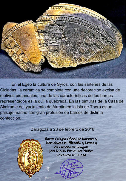En el Egeo la cultura de Syros, con las sartenes de las Cicladas, la cerámica se completa con una decoración excisa de motivos piramidales, una de las características de los barcos representados es la quilla quebrada. En las pinturas de la Casa del Almirante del yacimiento de Akrotiri en la isla de Thera es un paisaje marino con gran profusión de barcos de distinta confección.  Zaragoza a 23 de febrero de 2018