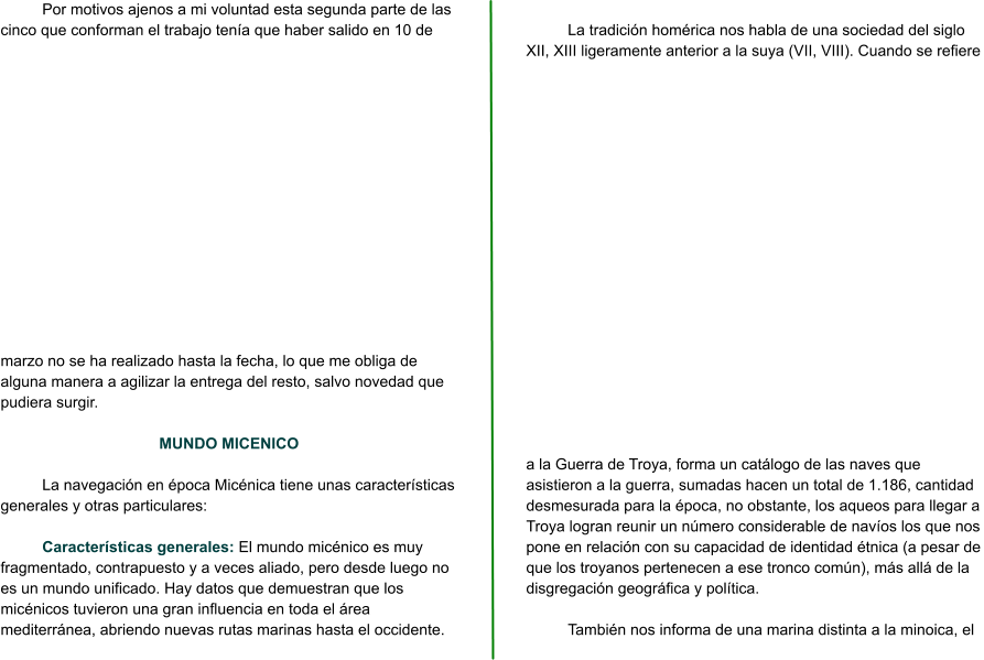 Por motivos ajenos a mi voluntad esta segunda parte de las cinco que conforman el trabajo tenía que haber salido en 10 de marzo no se ha realizado hasta la fecha, lo que me obliga de alguna manera a agilizar la entrega del resto, salvo novedad que pudiera surgir.   MUNDO MICENICO  La navegación en época Micénica tiene unas características generales y otras particulares:  Características generales: El mundo micénico es muy fragmentado, contrapuesto y a veces aliado, pero desde luego no es un mundo unificado. Hay datos que demuestran que los micénicos tuvieron una gran influencia en toda el área mediterránea, abriendo nuevas rutas marinas hasta el occidente.  La tradición homérica nos habla de una sociedad del siglo XII, XIII ligeramente anterior a la suya (VII, VIII). Cuando se refiere a la Guerra de Troya, forma un catálogo de las naves que asistieron a la guerra, sumadas hacen un total de 1.186, cantidad desmesurada para la época, no obstante, los aqueos para llegar a Troya logran reunir un número considerable de navíos los que nos pone en relación con su capacidad de identidad étnica (a pesar de que los troyanos pertenecen a ese tronco común), más allá de la disgregación geográfica y política.  También nos informa de una marina distinta a la minoica, el