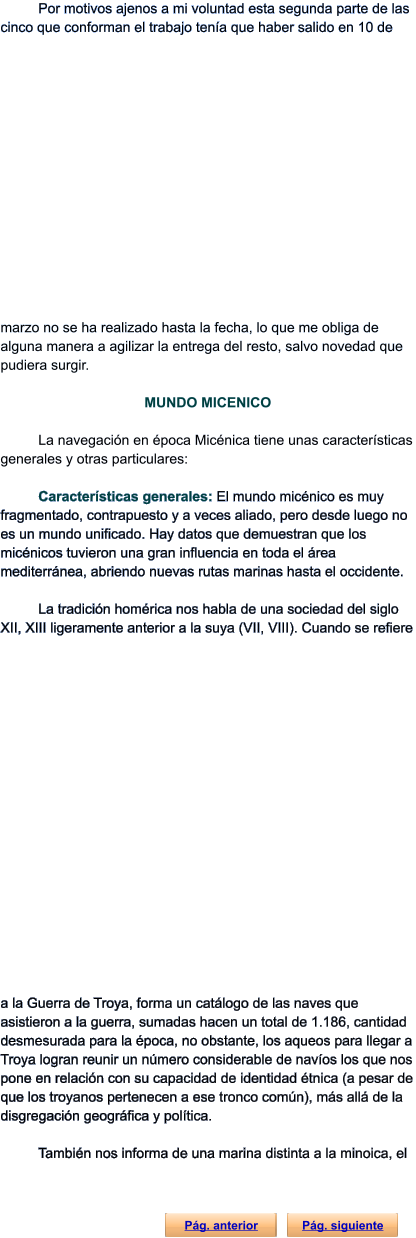 Por motivos ajenos a mi voluntad esta segunda parte de las cinco que conforman el trabajo tenía que haber salido en 10 de marzo no se ha realizado hasta la fecha, lo que me obliga de alguna manera a agilizar la entrega del resto, salvo novedad que pudiera surgir.   MUNDO MICENICO  La navegación en época Micénica tiene unas características generales y otras particulares:  Características generales: El mundo micénico es muy fragmentado, contrapuesto y a veces aliado, pero desde luego no es un mundo unificado. Hay datos que demuestran que los micénicos tuvieron una gran influencia en toda el área mediterránea, abriendo nuevas rutas marinas hasta el occidente.  La tradición homérica nos habla de una sociedad del siglo XII, XIII ligeramente anterior a la suya (VII, VIII). Cuando se refiere a la Guerra de Troya, forma un catálogo de las naves que asistieron a la guerra, sumadas hacen un total de 1.186, cantidad desmesurada para la época, no obstante, los aqueos para llegar a Troya logran reunir un número considerable de navíos los que nos pone en relación con su capacidad de identidad étnica (a pesar de que los troyanos pertenecen a ese tronco común), más allá de la disgregación geográfica y política.  También nos informa de una marina distinta a la minoica, el  Pág. anterior Pág. siguiente