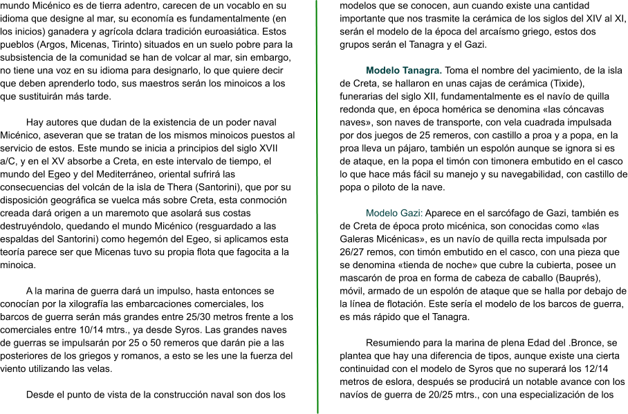 mundo Micénico es de tierra adentro, carecen de un vocablo en su idioma que designe al mar, su economía es fundamentalmente (en los inicios) ganadera y agrícola dclara tradición euroasiática. Estos pueblos (Argos, Micenas, Tirinto) situados en un suelo pobre para la subsistencia de la comunidad se han de volcar al mar, sin embargo, no tiene una voz en su idioma para designarlo, lo que quiere decir que deben aprenderlo todo, sus maestros serán los minoicos a los que sustituirán más tarde.  Hay autores que dudan de la existencia de un poder naval Micénico, aseveran que se tratan de los mismos minoicos puestos al servicio de estos. Este mundo se inicia a principios del siglo XVII a/C, y en el XV absorbe a Creta, en este intervalo de tiempo, el mundo del Egeo y del Mediterráneo, oriental sufrirá las consecuencias del volcán de la isla de Thera (Santorini), que por su disposición geográfica se vuelca más sobre Creta, esta conmoción creada dará origen a un maremoto que asolará sus costas destruyéndolo, quedando el mundo Micénico (resguardado a las espaldas del Santorini) como hegemón del Egeo, si aplicamos esta teoría parece ser que Micenas tuvo su propia flota que fagocita a la minoica.  A la marina de guerra dará un impulso, hasta entonces se conocían por la xilografía las embarcaciones comerciales, los barcos de guerra serán más grandes entre 25/30 metros frente a los comerciales entre 10/14 mtrs., ya desde Syros. Las grandes naves de guerras se impulsarán por 25 o 50 remeros que darán pie a las posteriores de los griegos y romanos, a esto se les une la fuerza del viento utilizando las velas.  Desde el punto de vista de la construcción naval son dos los modelos que se conocen, aun cuando existe una cantidad importante que nos trasmite la cerámica de los siglos del XIV al XI, serán el modelo de la época del arcaísmo griego, estos dos grupos serán el Tanagra y el Gazi.  Modelo Tanagra. Toma el nombre del yacimiento, de la isla de Creta, se hallaron en unas cajas de cerámica (Tixide), funerarias del siglo XII, fundamentalmente es el navío de quilla redonda que, en época homérica se denomina «las cóncavas naves», son naves de transporte, con vela cuadrada impulsada por dos juegos de 25 remeros, con castillo a proa y a popa, en la proa lleva un pájaro, también un espolón aunque se ignora si es de ataque, en la popa el timón con timonera embutido en el casco lo que hace más fácil su manejo y su navegabilidad, con castillo de popa o piloto de la nave.  Modelo Gazi: Aparece en el sarcófago de Gazi, también es de Creta de época proto micénica, son conocidas como «las Galeras Micénicas», es un navío de quilla recta impulsada por 26/27 remos, con timón embutido en el casco, con una pieza que se denomina «tienda de noche» que cubre la cubierta, posee un mascarón de proa en forma de cabeza de caballo (Bauprés), móvil, armado de un espolón de ataque que se halla por debajo de la línea de flotación. Este sería el modelo de los barcos de guerra, es más rápido que el Tanagra.  Resumiendo para la marina de plena Edad del .Bronce, se plantea que hay una diferencia de tipos, aunque existe una cierta continuidad con el modelo de Syros que no superará los 12/14 metros de eslora, después se producirá un notable avance con los navíos de guerra de 20/25 mtrs., con una especialización de los