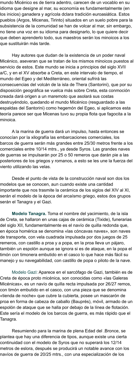 mundo Micénico es de tierra adentro, carecen de un vocablo en su idioma que designe al mar, su economía es fundamentalmente (en los inicios) ganadera y agrícola dclara tradición euroasiática. Estos pueblos (Argos, Micenas, Tirinto) situados en un suelo pobre para la subsistencia de la comunidad se han de volcar al mar, sin embargo, no tiene una voz en su idioma para designarlo, lo que quiere decir que deben aprenderlo todo, sus maestros serán los minoicos a los que sustituirán más tarde.  Hay autores que dudan de la existencia de un poder naval Micénico, aseveran que se tratan de los mismos minoicos puestos al servicio de estos. Este mundo se inicia a principios del siglo XVII a/C, y en el XV absorbe a Creta, en este intervalo de tiempo, el mundo del Egeo y del Mediterráneo, oriental sufrirá las consecuencias del volcán de la isla de Thera (Santorini), que por su disposición geográfica se vuelca más sobre Creta, esta conmoción creada dará origen a un maremoto que asolará sus costas destruyéndolo, quedando el mundo Micénico (resguardado a las espaldas del Santorini) como hegemón del Egeo, si aplicamos esta teoría parece ser que Micenas tuvo su propia flota que fagocita a la minoica.  A la marina de guerra dará un impulso, hasta entonces se conocían por la xilografía las embarcaciones comerciales, los barcos de guerra serán más grandes entre 25/30 metros frente a los comerciales entre 10/14 mtrs., ya desde Syros. Las grandes naves de guerras se impulsarán por 25 o 50 remeros que darán pie a las posteriores de los griegos y romanos, a esto se les une la fuerza del viento utilizando las velas.  Desde el punto de vista de la construcción naval son dos los modelos que se conocen, aun cuando existe una cantidad importante que nos trasmite la cerámica de los siglos del XIV al XI, serán el modelo de la época del arcaísmo griego, estos dos grupos serán el Tanagra y el Gazi.  Modelo Tanagra. Toma el nombre del yacimiento, de la isla de Creta, se hallaron en unas cajas de cerámica (Tixide), funerarias del siglo XII, fundamentalmente es el navío de quilla redonda que, en época homérica se denomina «las cóncavas naves», son naves de transporte, con vela cuadrada impulsada por dos juegos de 25 remeros, con castillo a proa y a popa, en la proa lleva un pájaro, también un espolón aunque se ignora si es de ataque, en la popa el timón con timonera embutido en el casco lo que hace más fácil su manejo y su navegabilidad, con castillo de popa o piloto de la nave.  Modelo Gazi: Aparece en el sarcófago de Gazi, también es de Creta de época proto micénica, son conocidas como «las Galeras Micénicas», es un navío de quilla recta impulsada por 26/27 remos, con timón embutido en el casco, con una pieza que se denomina «tienda de noche» que cubre la cubierta, posee un mascarón de proa en forma de cabeza de caballo (Bauprés), móvil, armado de un espolón de ataque que se halla por debajo de la línea de flotación. Este sería el modelo de los barcos de guerra, es más rápido que el Tanagra.  Resumiendo para la marina de plena Edad del .Bronce, se plantea que hay una diferencia de tipos, aunque existe una cierta continuidad con el modelo de Syros que no superará los 12/14 metros de eslora, después se producirá un notable avance con los navíos de guerra de 20/25 mtrs., con una especialización de los