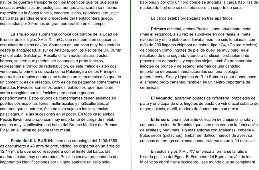 navíos de guerra y transporte con los Micénicos que los que existe escasas evidencias arqueológicas, aunque alcanzarán su máxima expresión en la época fenicia, cananea, sirios, ugaríticos, etc., este barco más grandes será el precedente del Pentacontera griego, impulsados por 30 remos de gran perduración en el tiempo.  La arqueología submarina conoce dos barcos de la Edad del Bronce, de los siglos XV al XIII a/C., que nos permiten conocer la estructura de estos navíos. Aparecen en una zona muy frecuentada desde la antigüedad, al sur de Anatolia, son los Pecios de Ulu Burun y el del cabo Gelidonya. Resulta difícil «nacionalizar» a estos barcos, se cree que pueden ser cananeos o proto fenicios, representan el tráfico de redistribución, de este tráfico existen dos versiones, la primera conocida como Palaciega o de los Príncipes que reciben regalos de otros, se trata de un intercambio más que de un comercio, es de prestigio. Otro es de los pequeños comerciantes llamados Privados, son sirios, asirios, babilonios, que más tarde serán recogidos por los fenicios para pasar a griegos posteriormente. Estos grupos de comerciantes tienen asientos en puertos cosmopolitas libres, multirraciales y multiculturales, al contrario que el anterior, éste no está sujeto a las incidencias palaciegas, ni a las sucesiones en el poder. En todo caso ambos Pecios llevan una proporción muy importante de carga de metal, esto es muy significativo nos habla del Bronce Medio y del Bronce. Final, en el Inicial no existía tanto metal.  Pecio de ULU BURUN: tiene una cronología del 1400/1350 es descubierto a 46 mtrs de profundidad, se dispersa en un área de 12/14 mtrs lo que se corresponderá con el límite del barco, las maderas están muy deterioradas. Pulak lo excava presentando dos importantes identificaciones por un lado aparece un sello sirio-babilonio y por otro un libro donde se anotaba la carga (tablillas de madera de boj) que se escribía sobre un soporte de cera.  La carga estaba organizada en tres apartados:  Primero el metal, ambos Pecios tienen abundante metal (más el segundo), a su vez se subdivide en dos fases, el metal elaborado y el no elaborado, llevaba más  de seis toneladas, con más de 200 lingotes chipriota de cobre, tipo «G», (Chipre = cobre), de conocen como lingotes de piel de buey, es muy puro, es el resultado de una segunda o tercera fundición, probablemente proveniente de hachas, y espadas viejas, también transportaba lingotes de bronce y de estaño, además de una cantidad importante de piezas manufacturadas con una tipología generalmente Siria y Ugarítica de Rha Samura (lugar donde nace el alfabeto proto cananeo, también es un centro importante de cerámica).  El segundo, aparecen objetos de orfebrería, brazaletes de plata y una copa de oro, lingotes de pasta de vidrio azul cobalto de origen egipcio, marfil, madera de ébano para comerciar.  El tercero, una importante colección de tinajas chipriota y cananeas, resina de Terebinto que tiene que ver con la fabricación de aceites y perfumes, algunas ánforas con aceitunas, cebada y frutos secos (pistachos), ámbar del Báltico, huevos de avestruz, conchas de tortuga se piensa pueda tratarse de un laúd o similar.  En estos siglos XIV y XV empieza a formarse la futura historia política del Egeo. El Ecumene del Egeo a través de los Micénicos abrirá hacia occidente., ese mundo que se completará