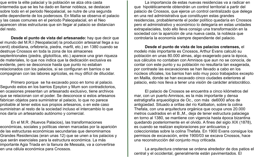 que entre la elite palacial y la población se alza otra casta intermedia que se les ha dado en llamar nobleza, se destacan sobre todo en el periodo Neopalacial, se nutre de una segunda elite dependiente de los poderosos. En Mallia se observa el palacio y las casas comunes en el periodo Paleopalacial, en el Neo aparecen otras estructuras que sin llegar al palacio se distancian del resto.  Desde el punto de vista del artesanado: hay que decir que el mundo del M.R.I (Neopalacial) la producción artesanal llega a su cenit) obsidiana, orfebrería, piedra, marfil, etc.) en 1380 cuando se destruye Cnossos en toda la zona de los almacenes septentrionales (piedra, gliptolítica, etc.) aparece una gran riqueza de materiales, lo que nos indica que la dedicación exclusiva es evidente, pero se desconoce hasta que punto no estaban relacionados con los palacios, si se configuran en barrios o se compaginan con las labores agrícolas, es muy difícil de dilucidar.   Primero porque  se ha excavado poco en torno al palacio. Segundo estos en los barrios Epsylon y Mum son contradictorios, en ocasiones presentan un artesanado exclusivo, tiene archivos que se relacionan con el poder. Se desconoce si estos artesanos fabrican objetos para suministrar al palacio, lo que no parece probable al tener estos sus propios artesanos, o en este caso suministran al resto de la sociedad incluso el intercambio lo que nos daría un artesanado autónomo y comercial.  En el M.R. (Nuevos Palacios), las transformaciones económicas, sociales y políticas vienen marcadas por la aparición de las estructuras económicas secundarias que denominamos Grandes Residencias (eran unas 12) que se unen a los palacios y que serán esenciales para la estructura económica. La más importante Agia Triada en la llanura de Messala, va a convertirse en una célula económica para Cnossos.  La importancia de estas nuevas residencias va a radicar en que  hipotéticamente obtendrán un control territorial a partir del palacio de Cnossos, que ejerce un control centralizado que delega en una red administrativa que constituyen estas grandes residencias, probablemente el poder político quedaría en Cnossos pero el administrativo y económico lo delegaría en estas unidades extrapalaciales, todo ello lleva consigo una transformación en la sociedad con la aparición de una nueva casta, la nobleza que controlaría la economía siempre dependiente del palacio.  Desde el punto de vista de los palacios cretenses, el  modelo más importante es Cnossos, Arthur Evans calculó su población en unas 80.000 almas, algo exagerado para la época, sus cálculos no contaban con Amnisos que aun no se conocía, de contar con este punto y su población no resultaría tan exagerada, por contraste las excavaciones se han llevado a cabo en los núcleos oficiales, los barrios han sido muy poco trabajados excepto en Mailla, donde se han excavado cinco ciudades exteriores al palacio, esto nos lleva a tener una visión de carácter aristocrático.  El palacio de Cnossos se encuentra a cinco kilómetros del mar, con un puerto Amnisos, es la más importante y densa estratigrafía arqueológica de Oc., con más  de6000 años de antigüedad. Situado a orillas del río Kalibaton, sobre la colina Thefala, con una arquitectura orgánica que ocupa unos 20.000 metros cuadrados en el B.,M., deja de tener estructura palaciega en torno al 1380, se mantiene con vigencia hasta época bizantina quedando posteriormente en el olvido. A fines del siglo XIX (1878), es cuando se realizan exploraciones por anticuarios y coleccionistas sobre la colina Thefala. En 1900 Evans consigue los permisos de excavación, entre 1900/03 se excava Cnossos, hace una reconstrucción del conjunto muy criticada.  La arquitectura cretense se ordena alrededor de dos patios el central y el occidental, generalmente están pavimentados. El