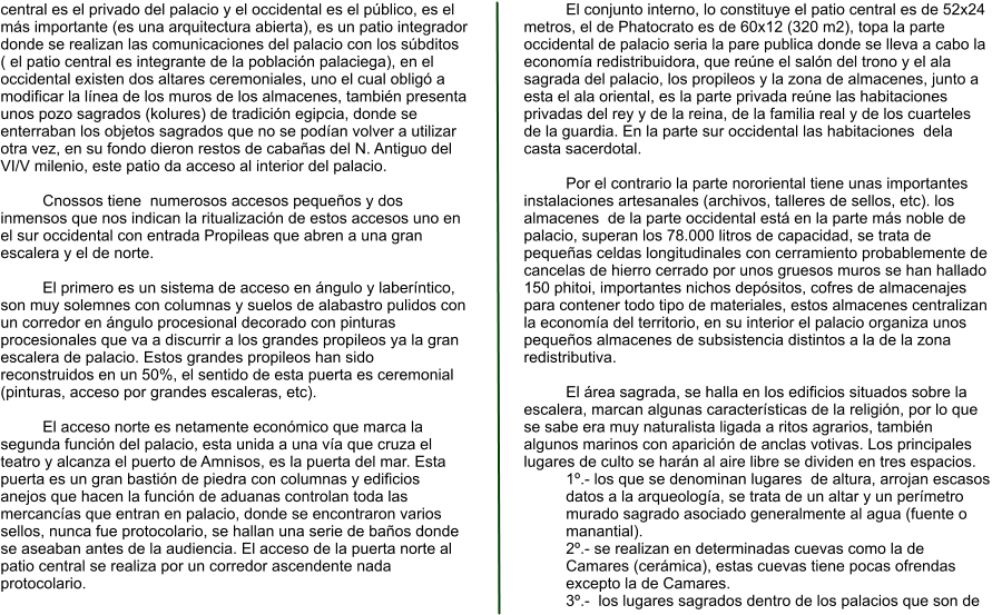 central es el privado del palacio y el occidental es el público, es el más importante (es una arquitectura abierta), es un patio integrador donde se realizan las comunicaciones del palacio con los súbditos ( el patio central es integrante de la población palaciega), en el occidental existen dos altares ceremoniales, uno el cual obligó a modificar la línea de los muros de los almacenes, también presenta unos pozo sagrados (kolures) de tradición egipcia, donde se enterraban los objetos sagrados que no se podían volver a utilizar otra vez, en su fondo dieron restos de cabañas del N. Antiguo del VI/V milenio, este patio da acceso al interior del palacio.  Cnossos tiene  numerosos accesos pequeños y dos inmensos que nos indican la ritualización de estos accesos uno en el sur occidental con entrada Propileas que abren a una gran escalera y el de norte.  El primero es un sistema de acceso en ángulo y laberíntico, son muy solemnes con columnas y suelos de alabastro pulidos con un corredor en ángulo procesional decorado con pinturas procesionales que va a discurrir a los grandes propileos ya la gran escalera de palacio. Estos grandes propileos han sido reconstruidos en un 50%, el sentido de esta puerta es ceremonial (pinturas, acceso por grandes escaleras, etc).  El acceso norte es netamente económico que marca la segunda función del palacio, esta unida a una vía que cruza el teatro y alcanza el puerto de Amnisos, es la puerta del mar. Esta puerta es un gran bastión de piedra con columnas y edificios anejos que hacen la función de aduanas controlan toda las mercancías que entran en palacio, donde se encontraron varios sellos, nunca fue protocolario, se hallan una serie de baños donde se aseaban antes de la audiencia. El acceso de la puerta norte al patio central se realiza por un corredor ascendente nada protocolario.  El conjunto interno, lo constituye el patio central es de 52x24 metros, el de Phatocrato es de 60x12 (320 m2), topa la parte occidental de palacio seria la pare publica donde se lleva a cabo la economía redistribuidora, que reúne el salón del trono y el ala sagrada del palacio, los propileos y la zona de almacenes, junto a esta el ala oriental, es la parte privada reúne las habitaciones privadas del rey y de la reina, de la familia real y de los cuarteles de la guardia. En la parte sur occidental las habitaciones  dela casta sacerdotal.  Por el contrario la parte nororiental tiene unas importantes instalaciones artesanales (archivos, talleres de sellos, etc). los almacenes  de la parte occidental está en la parte más noble de palacio, superan los 78.000 litros de capacidad, se trata de pequeñas celdas longitudinales con cerramiento probablemente de cancelas de hierro cerrado por unos gruesos muros se han hallado 150 phitoi, importantes nichos depósitos, cofres de almacenajes para contener todo tipo de materiales, estos almacenes centralizan la economía del territorio, en su interior el palacio organiza unos pequeños almacenes de subsistencia distintos a la de la zona redistributiva.  El área sagrada, se halla en los edificios situados sobre la escalera, marcan algunas características de la religión, por lo que se sabe era muy naturalista ligada a ritos agrarios, también algunos marinos con aparición de anclas votivas. Los principales lugares de culto se harán al aire libre se dividen en tres espacios. 1º.- los que se denominan lugares  de altura, arrojan escasos datos a la arqueología, se trata de un altar y un perímetro murado sagrado asociado generalmente al agua (fuente o manantial). 2º.- se realizan en determinadas cuevas como la de Camares (cerámica), estas cuevas tiene pocas ofrendas excepto la de Camares. 3º.-  los lugares sagrados dentro de los palacios que son de