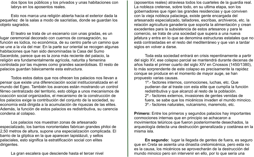 dos tipos los públicos y los privados y unas habitaciones con labrys en los aposentos reales.  Esto nos marca una religión abierta hacia el exterior dada la pequeñez  de la salas a modo de sacristías, donde se guardan los objeto sagrados.  El teatro se trata de un escenario con unas gradas, es un lugar ceremonial decorado con cuernos de consagración, su función es lúdica, no económica, de su centro parte un camino que se une a la vía del mar. En la parte sur oriental se recogen algunas habitaciones que han sido denominadas la Casa del Sumo Sacerdote, parece que es la zona más reciente del palacio, la religión era fundamentalmente agrícola, naturita y femenina controlada por las mujeres como grandes sacerdotisas. El resto de palacios guardan básicamente esta estructura.  Todos estos datos que nos ofrecen los palacios nos llevan a pensar que existe una diferenciación social institucionalizada en el mundo del Egeo. También los avances están mostrando un control férreo centralizado del territorio, esto obliga a unos mecanismos de coacción social organizados, el mecanismo de la construcción de los palacios exige la contribución del conjunto de la sociedad, su economía está dirigida a la acumulación de riquezas de las elites. Además, la función de estos palacios es redistributiva, su carencia condena al colapso.  Los palacios nos muestran zonas de artesanado especializado, los barrios nororientales fabrican grandes phitoi de 2,50 metros de altura, supone una especialización complicada. El barrio de la glíptica en la que aparecen lapislázuli, y sellos palaciales, esto significa la estratificación social con elites dirigentes.  La gran escalera que desciende hasta el tercer nivel (aposentos reales) atraviesa todos los cuarteles de la guardia real. La nobleza cretense, sobre todo, en su ultima etapa, son los gobernadores que rigen las grandes residencias y que conviven con la vieja nobleza palaciega, existe gente encargada del artesanado especializado, talladores, escribas, archiveros, etc. la relación agricultura ganadería que soporta la alimentación y crean excedentes para la subsistencia de estos artesanos y para le comercio, se trata de una sociedad que supera a una nueva jefatura y entra en lo que se denomina estructuras estatales que no está contrastadas en el resto del mediterráneo y que van a tardar siglos en volver a darse.  Toda esta sociedad entrará en crisis repentinamente a partir del siglo XV, ese colapso parcial se mantendrá durante decenas de años hasta el primer cuarto del siglo XIV en Cnossos (1450/1380), lo más sorprendente de este colapso es precisamente la rapidez conque se produce en el momento de mayor auge, se han propuesto varias causas. 1º.- factores internos, conmociones, luchas, etc. Que pudieran dar al traste con esta elite que cumplía la función redistributiva y que alcanzó al resto de la población. 2º.- factores externos, invasiones de gentes venidas de fuera, se sabe que los micénicos invaden el mundo minoico. 3º.- factores naturales, vulcanismo, maremoto, etc.  Primero: Entre los primeros y segundos palacios hay importantes conmociones internas que en principio se achacaron a movimientos telúricos que fueron posteriormente desechados, la arqueología detecta una destrucción generalizada y coetánea en la misma isla.  En segundo:  lugar la llegada de gentes de fuera, es seguro que en Creta se asienta una dinastía cretomicénica, pero esta no es la causa, los micénicos se aprovecharán de la destrucción del mundo minoico pero sin intervenir en ello, por lo que sería una