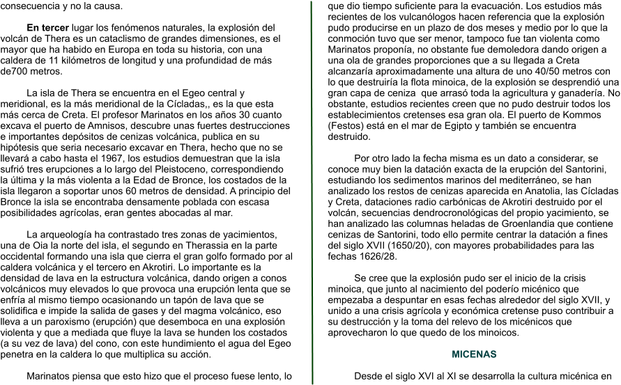 consecuencia y no la causa.  En tercer lugar los fenómenos naturales, la explosión del volcán de Thera es un cataclismo de grandes dimensiones, es el mayor que ha habido en Europa en toda su historia, con una caldera de 11 kilómetros de longitud y una profundidad de más  de700 metros.   La isla de Thera se encuentra en el Egeo central y meridional, es la más meridional de la Cícladas,, es la que esta más cerca de Creta. El profesor Marinatos en los años 30 cuanto excava el puerto de Amnisos, descubre unas fuertes destrucciones e importantes depósitos de cenizas volcánica, publica en su hipótesis que seria necesario excavar en Thera, hecho que no se llevará a cabo hasta el 1967, los estudios demuestran que la isla sufrió tres erupciones a lo largo del Pleistoceno, correspondiendo la última y la más violenta a la Edad de Bronce, los costados de la isla llegaron a soportar unos 60 metros de densidad. A principio del Bronce la isla se encontraba densamente poblada con escasa posibilidades agrícolas, eran gentes abocadas al mar.  La arqueología ha contrastado tres zonas de yacimientos, una de Oia la norte del isla, el segundo en Therassia en la parte occidental formando una isla que cierra el gran golfo formado por al caldera volcánica y el tercero en Akrotiri. Lo importante es la densidad de lava en la estructura volcánica, dando origen a conos volcánicos muy elevados lo que provoca una erupción lenta que se enfría al mismo tiempo ocasionando un tapón de lava que se solidifica e impide la salida de gases y del magma volcánico, eso lleva a un paroxismo (erupción) que desemboca en una explosión violenta y que a mediada que fluye la lava se hunden los costados (a su vez de lava) del cono, con este hundimiento el agua del Egeo penetra en la caldera lo que multiplica su acción.  Marinatos piensa que esto hizo que el proceso fuese lento, lo que dio tiempo suficiente para la evacuación. Los estudios más recientes de los vulcanólogos hacen referencia que la explosión pudo producirse en un plazo de dos meses y medio por lo que la conmoción tuvo que ser menor, tampoco fue tan violenta como Marinatos proponía, no obstante fue demoledora dando origen a una ola de grandes proporciones que a su llegada a Creta alcanzaría aproximadamente una altura de uno 40/50 metros con lo que destruiría la flota minoica, de la explosión se desprendió una gran capa de ceniza  que arrasó toda la agricultura y ganadería. No obstante, estudios recientes creen que no pudo destruir todos los establecimientos cretenses esa gran ola. El puerto de Kommos  (Festos) está en el mar de Egipto y también se encuentra destruido.   Por otro lado la fecha misma es un dato a considerar, se conoce muy bien la datación exacta de la erupción del Santorini, estudiando los sedimentos marinos del mediterráneo, se han analizado los restos de cenizas aparecida en Anatolia, las Cícladas y Creta, dataciones radio carbónicas de Akrotiri destruido por el volcán, secuencias dendrocronológicas del propio yacimiento, se han analizado las columnas heladas de Groenlandia que contiene cenizas de Santorini, todo ello permite centrar la datación a fines del siglo XVII (1650/20), con mayores probabilidades para las fechas 1626/28.  Se cree que la explosión pudo ser el inicio de la crisis minoica, que junto al nacimiento del poderío micénico que empezaba a despuntar en esas fechas alrededor del siglo XVII, y unido a una crisis agrícola y económica cretense puso contribuir a su destrucción y la toma del relevo de los micénicos que aprovecharon lo que quedo de los minoicos.  MICENAS  Desde el siglo XVI al XI se desarrolla la cultura micénica en