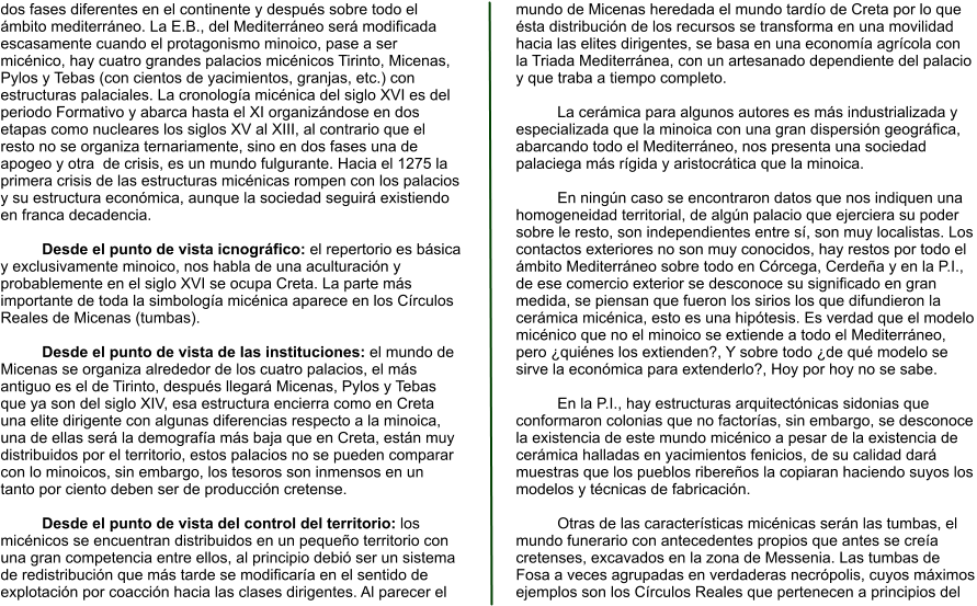 dos fases diferentes en el continente y después sobre todo el ámbito mediterráneo. La E.B., del Mediterráneo será modificada escasamente cuando el protagonismo minoico, pase a ser micénico, hay cuatro grandes palacios micénicos Tirinto, Micenas, Pylos y Tebas (con cientos de yacimientos, granjas, etc.) con estructuras palaciales. La cronología micénica del siglo XVI es del periodo Formativo y abarca hasta el XI organizándose en dos etapas como nucleares los siglos XV al XIII, al contrario que el resto no se organiza ternariamente, sino en dos fases una de apogeo y otra  de crisis, es un mundo fulgurante. Hacia el 1275 la primera crisis de las estructuras micénicas rompen con los palacios y su estructura económica, aunque la sociedad seguirá existiendo en franca decadencia.  Desde el punto de vista icnográfico: el repertorio es básica y exclusivamente minoico, nos habla de una aculturación y probablemente en el siglo XVI se ocupa Creta. La parte más importante de toda la simbología micénica aparece en los Círculos Reales de Micenas (tumbas).  Desde el punto de vista de las instituciones: el mundo de Micenas se organiza alrededor de los cuatro palacios, el más antiguo es el de Tirinto, después llegará Micenas, Pylos y Tebas que ya son del siglo XIV, esa estructura encierra como en Creta una elite dirigente con algunas diferencias respecto a la minoica, una de ellas será la demografía más baja que en Creta, están muy distribuidos por el territorio, estos palacios no se pueden comparar con lo minoicos, sin embargo, los tesoros son inmensos en un tanto por ciento deben ser de producción cretense.  Desde el punto de vista del control del territorio: los micénicos se encuentran distribuidos en un pequeño territorio con una gran competencia entre ellos, al principio debió ser un sistema de redistribución que más tarde se modificaría en el sentido de explotación por coacción hacia las clases dirigentes. Al parecer el mundo de Micenas heredada el mundo tardío de Creta por lo que ésta distribución de los recursos se transforma en una movilidad hacia las elites dirigentes, se basa en una economía agrícola con la Triada Mediterránea, con un artesanado dependiente del palacio y que traba a tiempo completo.  La cerámica para algunos autores es más industrializada y especializada que la minoica con una gran dispersión geográfica, abarcando todo el Mediterráneo, nos presenta una sociedad palaciega más rígida y aristocrática que la minoica.  En ningún caso se encontraron datos que nos indiquen una homogeneidad territorial, de algún palacio que ejerciera su poder sobre le resto, son independientes entre sí, son muy localistas. Los contactos exteriores no son muy conocidos, hay restos por todo el ámbito Mediterráneo sobre todo en Córcega, Cerdeña y en la P.I., de ese comercio exterior se desconoce su significado en gran medida, se piensan que fueron los sirios los que difundieron la cerámica micénica, esto es una hipótesis. Es verdad que el modelo micénico que no el minoico se extiende a todo el Mediterráneo, pero ¿quiénes los extienden?, Y sobre todo ¿de qué modelo se sirve la económica para extenderlo?, Hoy por hoy no se sabe.  En la P.I., hay estructuras arquitectónicas sidonias que conformaron colonias que no factorías, sin embargo, se desconoce la existencia de este mundo micénico a pesar de la existencia de cerámica halladas en yacimientos fenicios, de su calidad dará muestras que los pueblos ribereños la copiaran haciendo suyos los modelos y técnicas de fabricación.  Otras de las características micénicas serán las tumbas, el mundo funerario con antecedentes propios que antes se creía cretenses, excavados en la zona de Messenia. Las tumbas de Fosa a veces agrupadas en verdaderas necrópolis, cuyos máximos ejemplos son los Círculos Reales que pertenecen a principios del