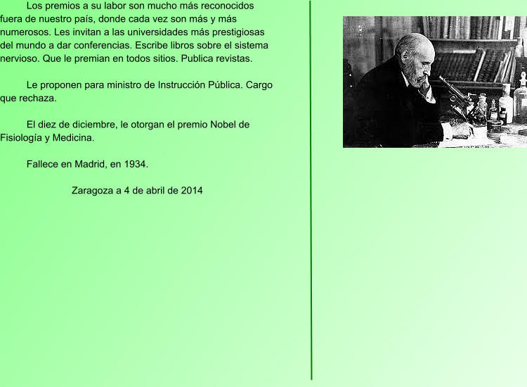 Los premios a su labor son mucho más reconocidos fuera de nuestro país, donde cada vez son más y más numerosos. Les invitan a las universidades más prestigiosas del mundo a dar conferencias. Escribe libros sobre el sistema nervioso. Que le premian en todos sitios. Publica revistas.  Le proponen para ministro de Instrucción Pública. Cargo que rechaza.  El diez de diciembre, le otorgan el premio Nobel de Fisiología y Medicina.  Fallece en Madrid, en 1934.  Zaragoza a 4 de abril de 2014