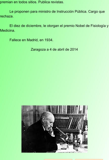 premian en todos sitios. Publica revistas.  Le proponen para ministro de Instrucción Pública. Cargo que rechaza.  El diez de diciembre, le otorgan el premio Nobel de Fisiología y Medicina.  Fallece en Madrid, en 1934.  Zaragoza a 4 de abril de 2014