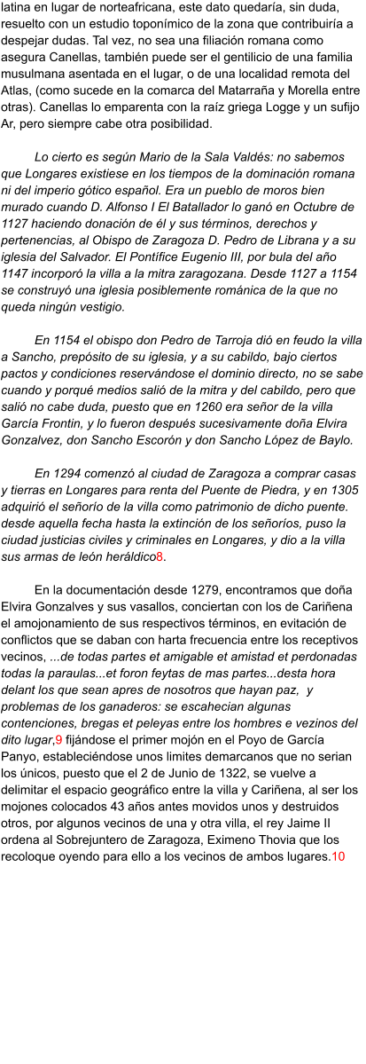 latina en lugar de norteafricana, este dato quedaría, sin duda, resuelto con un estudio toponímico de la zona que contribuiría a despejar dudas. Tal vez, no sea una filiación romana como asegura Canellas, también puede ser el gentilicio de una familia musulmana asentada en el lugar, o de una localidad remota del Atlas, (como sucede en la comarca del Matarraña y Morella entre otras). Canellas lo emparenta con la raíz griega Logge y un sufijo Ar, pero siempre cabe otra posibilidad.   Lo cierto es según Mario de la Sala Valdés: no sabemos que Longares existiese en los tiempos de la dominación romana ni del imperio gótico español. Era un pueblo de moros bien murado cuando D. Alfonso I El Batallador lo ganó en Octubre de 1127 haciendo donación de él y sus términos, derechos y pertenencias, al Obispo de Zaragoza D. Pedro de Librana y a su iglesia del Salvador. El Pontífice Eugenio III, por bula del año 1147 incorporó la villa a la mitra zaragozana. Desde 1127 a 1154 se construyó una iglesia posiblemente románica de la que no queda ningún vestigio.  En 1154 el obispo don Pedro de Tarroja dió en feudo la villa a Sancho, prepósito de su iglesia, y a su cabildo, bajo ciertos pactos y condiciones reservándose el dominio directo, no se sabe cuando y porqué medios salió de la mitra y del cabildo, pero que salió no cabe duda, puesto que en 1260 era señor de la villa García Frontin, y lo fueron después sucesivamente doña Elvira Gonzalvez, don Sancho Escorón y don Sancho López de Baylo.  En 1294 comenzó al ciudad de Zaragoza a comprar casas y tierras en Longares para renta del Puente de Piedra, y en 1305 adquirió el señorío de la villa como patrimonio de dicho puente. desde aquella fecha hasta la extinción de los señoríos, puso la ciudad justicias civiles y criminales en Longares, y dio a la villa sus armas de león heráldico8.  En la documentación desde 1279, encontramos que doña Elvira Gonzalves y sus vasallos, conciertan con los de Cariñena el amojonamiento de sus respectivos términos, en evitación de conflictos que se daban con harta frecuencia entre los receptivos vecinos, ...de todas partes et amigable et amistad et perdonadas todas la paraulas...et foron feytas de mas partes...desta hora delant los que sean apres de nosotros que hayan paz,  y problemas de los ganaderos: se escahecian algunas contenciones, bregas et peleyas entre los hombres e vezinos del dito lugar,9 fijándose el primer mojón en el Poyo de García Panyo, estableciéndose unos limites demarcanos que no serian los únicos, puesto que el 2 de Junio de 1322, se vuelve a delimitar el espacio geográfico entre la villa y Cariñena, al ser los mojones colocados 43 años antes movidos unos y destruidos otros, por algunos vecinos de una y otra villa, el rey Jaime II ordena al Sobrejuntero de Zaragoza, Eximeno Thovia que los recoloque oyendo para ello a los vecinos de ambos lugares.10