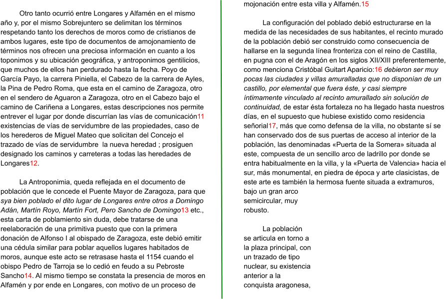 Otro tanto ocurrió entre Longares y Alfamén en el mismo año y, por el mismo Sobrejuntero se delimitan los términos respetando tanto los derechos de moros como de cristianos de ambos lugares, este tipo de documentos de amojonamiento de términos nos ofrecen una preciosa información en cuanto a los toponimos y su ubicación geográfica, y antroponimos gentilicios, que muchos de ellos han perdurado hasta la fecha. Poyo de García Payo, la carrera Piniella, el Cabezo de la carrera de Ayles, la Pina de Pedro Roma, que esta en el camino de Zaragoza, otro en el sendero de Aguaron a Zaragoza, otro en el Cabezo bajo el camino de Cariñena a Longares, estas descripciones nos permite entrever el lugar por donde discurrían las vías de comunicación11 existencias de vías de servidumbre de las propiedades, caso de los herederos de Miguel Mateo que solicitan del Concejo el trazado de vías de servidumbre  la nueva heredad ; prosiguen designado los caminos y carreteras a todas las heredades de Longares12.   La Antroponimia, queda reflejada en el documento de población que le concede el Puente Mayor de Zaragoza, para que sya bien poblado el dito lugar de Longares entre otros a Domingo Adán, Martín Royo, Martín Fort, Pero Sancho de Domingo13 etc., esta carta de poblamiento sin duda, debe tratarse de una reelaboración de una primitiva puesto que con la primera donación de Alfonso I al obispado de Zaragoza, este debió emitir una cédula similar para poblar aquellos lugares habitados de moros, aunque este acto se retrasase hasta el 1154 cuando el obispo Pedro de Tarroja se lo cedió en feudo a su Pebroste Sancho14. Al mismo tiempo se constata la presencia de moros en Alfamén y por ende en Longares, con motivo de un proceso de mojonación entre esta villa y Alfamén.15  La configuración del poblado debió estructurarse en la medida de las necesidades de sus habitantes, el recinto murado de la población debió ser construido como consecuencia de hallarse en la segunda línea fronteriza con el reino de Castilla, en pugna con el de Aragón en los siglos XII/XIII preferentemente, como menciona Cristóbal Guitart Aparicio:16 debieron ser muy pocas las ciudades y villas amuralladas que no disponían de un castillo, por elemental que fuera éste, y casi siempre íntimamente vinculado al recinto amurallado sin solución de continuidad, de estar ésta fortaleza no ha llegado hasta nuestros días, en el supuesto que hubiese existido como residencia señorial17, más que como defensa de la villa, no obstante sí se han conservado dos de sus puertas de acceso al interior de la población, las denominadas «Puerta de la Somera» situada al este, compuesta de un sencillo arco de ladrillo por donde se entra habitualmente en la villa, y la «Puerta de Valencia» hacia el sur, más monumental, en piedra de época y arte clasicistas, de este arte es también la hermosa fuente situada a extramuros, bajo un gran arco semicircular, muy robusto.   La población se articula en torno a la plaza principal, con un trazado de tipo nuclear, su existencia anterior a la conquista aragonesa,