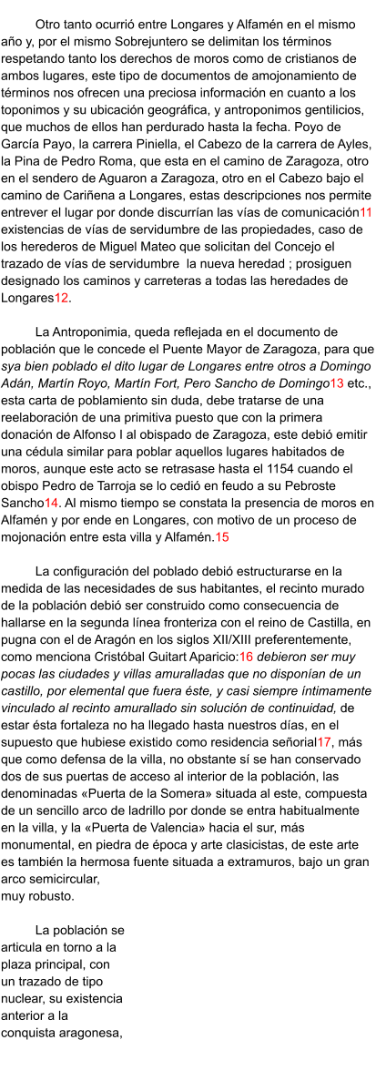 Otro tanto ocurrió entre Longares y Alfamén en el mismo año y, por el mismo Sobrejuntero se delimitan los términos respetando tanto los derechos de moros como de cristianos de ambos lugares, este tipo de documentos de amojonamiento de términos nos ofrecen una preciosa información en cuanto a los toponimos y su ubicación geográfica, y antroponimos gentilicios, que muchos de ellos han perdurado hasta la fecha. Poyo de García Payo, la carrera Piniella, el Cabezo de la carrera de Ayles, la Pina de Pedro Roma, que esta en el camino de Zaragoza, otro en el sendero de Aguaron a Zaragoza, otro en el Cabezo bajo el camino de Cariñena a Longares, estas descripciones nos permite entrever el lugar por donde discurrían las vías de comunicación11 existencias de vías de servidumbre de las propiedades, caso de los herederos de Miguel Mateo que solicitan del Concejo el trazado de vías de servidumbre  la nueva heredad ; prosiguen designado los caminos y carreteras a todas las heredades de Longares12.   La Antroponimia, queda reflejada en el documento de población que le concede el Puente Mayor de Zaragoza, para que sya bien poblado el dito lugar de Longares entre otros a Domingo Adán, Martín Royo, Martín Fort, Pero Sancho de Domingo13 etc., esta carta de poblamiento sin duda, debe tratarse de una reelaboración de una primitiva puesto que con la primera donación de Alfonso I al obispado de Zaragoza, este debió emitir una cédula similar para poblar aquellos lugares habitados de moros, aunque este acto se retrasase hasta el 1154 cuando el obispo Pedro de Tarroja se lo cedió en feudo a su Pebroste Sancho14. Al mismo tiempo se constata la presencia de moros en Alfamén y por ende en Longares, con motivo de un proceso de mojonación entre esta villa y Alfamén.15  La configuración del poblado debió estructurarse en la medida de las necesidades de sus habitantes, el recinto murado de la población debió ser construido como consecuencia de hallarse en la segunda línea fronteriza con el reino de Castilla, en pugna con el de Aragón en los siglos XII/XIII preferentemente, como menciona Cristóbal Guitart Aparicio:16 debieron ser muy pocas las ciudades y villas amuralladas que no disponían de un castillo, por elemental que fuera éste, y casi siempre íntimamente vinculado al recinto amurallado sin solución de continuidad, de estar ésta fortaleza no ha llegado hasta nuestros días, en el supuesto que hubiese existido como residencia señorial17, más que como defensa de la villa, no obstante sí se han conservado dos de sus puertas de acceso al interior de la población, las denominadas «Puerta de la Somera» situada al este, compuesta de un sencillo arco de ladrillo por donde se entra habitualmente en la villa, y la «Puerta de Valencia» hacia el sur, más monumental, en piedra de época y arte clasicistas, de este arte es también la hermosa fuente situada a extramuros, bajo un gran arco semicircular, muy robusto.   La población se articula en torno a la plaza principal, con un trazado de tipo nuclear, su existencia anterior a la conquista aragonesa,