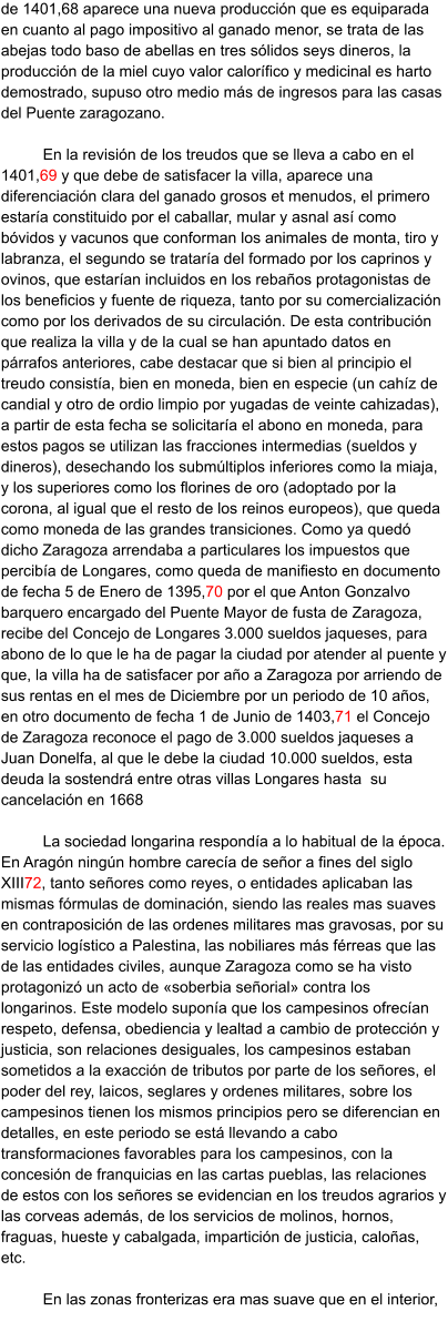 de 1401,68 aparece una nueva producción que es equiparada en cuanto al pago impositivo al ganado menor, se trata de las abejas todo baso de abellas en tres sólidos seys dineros, la producción de la miel cuyo valor calorífico y medicinal es harto demostrado, supuso otro medio más de ingresos para las casas del Puente zaragozano.   En la revisión de los treudos que se lleva a cabo en el 1401,69 y que debe de satisfacer la villa, aparece una diferenciación clara del ganado grosos et menudos, el primero estaría constituido por el caballar, mular y asnal así como bóvidos y vacunos que conforman los animales de monta, tiro y labranza, el segundo se trataría del formado por los caprinos y ovinos, que estarían incluidos en los rebaños protagonistas de los beneficios y fuente de riqueza, tanto por su comercialización como por los derivados de su circulación. De esta contribución que realiza la villa y de la cual se han apuntado datos en párrafos anteriores, cabe destacar que si bien al principio el treudo consistía, bien en moneda, bien en especie (un cahíz de candial y otro de ordio limpio por yugadas de veinte cahizadas), a partir de esta fecha se solicitaría el abono en moneda, para estos pagos se utilizan las fracciones intermedias (sueldos y dineros), desechando los submúltiplos inferiores como la miaja, y los superiores como los florines de oro (adoptado por la corona, al igual que el resto de los reinos europeos), que queda como moneda de las grandes transiciones. Como ya quedó dicho Zaragoza arrendaba a particulares los impuestos que percibía de Longares, como queda de manifiesto en documento de fecha 5 de Enero de 1395,70 por el que Anton Gonzalvo barquero encargado del Puente Mayor de fusta de Zaragoza, recibe del Concejo de Longares 3.000 sueldos jaqueses, para abono de lo que le ha de pagar la ciudad por atender al puente y que, la villa ha de satisfacer por año a Zaragoza por arriendo de sus rentas en el mes de Diciembre por un periodo de 10 años, en otro documento de fecha 1 de Junio de 1403,71 el Concejo de Zaragoza reconoce el pago de 3.000 sueldos jaqueses a Juan Donelfa, al que le debe la ciudad 10.000 sueldos, esta deuda la sostendrá entre otras villas Longares hasta  su cancelación en 1668  La sociedad longarina respondía a lo habitual de la época. En Aragón ningún hombre carecía de señor a fines del siglo XIII72, tanto señores como reyes, o entidades aplicaban las mismas fórmulas de dominación, siendo las reales mas suaves en contraposición de las ordenes militares mas gravosas, por su servicio logístico a Palestina, las nobiliares más férreas que las de las entidades civiles, aunque Zaragoza como se ha visto protagonizó un acto de «soberbia señorial» contra los longarinos. Este modelo suponía que los campesinos ofrecían respeto, defensa, obediencia y lealtad a cambio de protección y justicia, son relaciones desiguales, los campesinos estaban sometidos a la exacción de tributos por parte de los señores, el poder del rey, laicos, seglares y ordenes militares, sobre los campesinos tienen los mismos principios pero se diferencian en detalles, en este periodo se está llevando a cabo transformaciones favorables para los campesinos, con la concesión de franquicias en las cartas pueblas, las relaciones de estos con los señores se evidencian en los treudos agrarios y las corveas además, de los servicios de molinos, hornos, fraguas, hueste y cabalgada, impartición de justicia, caloñas, etc.  En las zonas fronterizas era mas suave que en el interior,