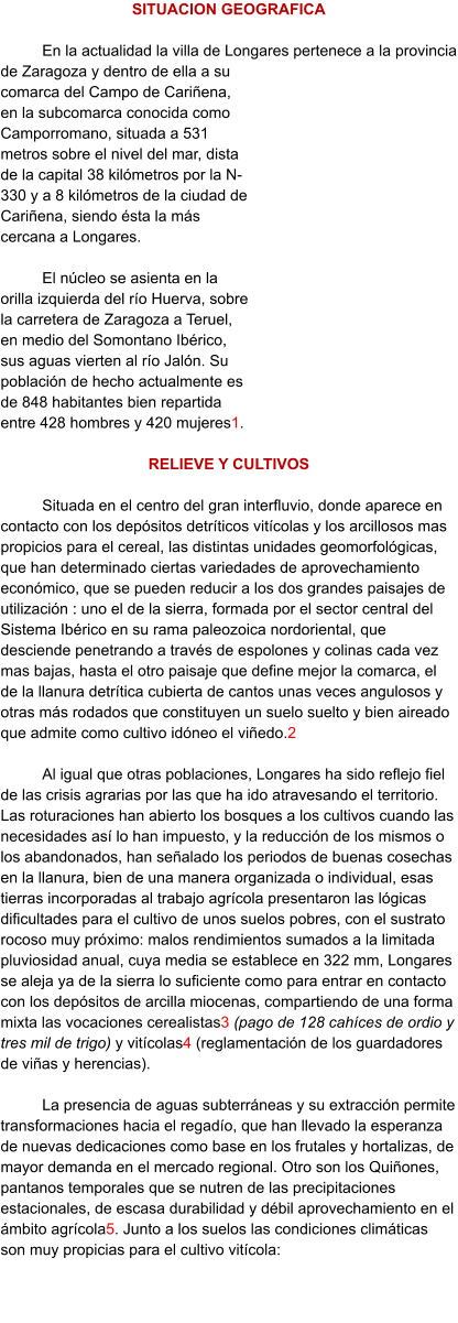 SITUACION GEOGRAFICA  En la actualidad la villa de Longares pertenece a la provincia de Zaragoza y dentro de ella a su comarca del Campo de Cariñena, en la subcomarca conocida como Camporromano, situada a 531 metros sobre el nivel del mar, dista de la capital 38 kilómetros por la N-330 y a 8 kilómetros de la ciudad de Cariñena, siendo ésta la más cercana a Longares.  El núcleo se asienta en la orilla izquierda del río Huerva, sobre la carretera de Zaragoza a Teruel, en medio del Somontano Ibérico, sus aguas vierten al río Jalón. Su población de hecho actualmente es de 848 habitantes bien repartida entre 428 hombres y 420 mujeres1.  RELIEVE Y CULTIVOS  Situada en el centro del gran interfluvio, donde aparece en contacto con los depósitos detríticos vitícolas y los arcillosos mas propicios para el cereal, las distintas unidades geomorfológicas, que han determinado ciertas variedades de aprovechamiento económico, que se pueden reducir a los dos grandes paisajes de utilización : uno el de la sierra, formada por el sector central del Sistema Ibérico en su rama paleozoica nordoriental, que desciende penetrando a través de espolones y colinas cada vez mas bajas, hasta el otro paisaje que define mejor la comarca, el de la llanura detrítica cubierta de cantos unas veces angulosos y otras más rodados que constituyen un suelo suelto y bien aireado que admite como cultivo idóneo el viñedo.2   Al igual que otras poblaciones, Longares ha sido reflejo fiel de las crisis agrarias por las que ha ido atravesando el territorio. Las roturaciones han abierto los bosques a los cultivos cuando las necesidades así lo han impuesto, y la reducción de los mismos o los abandonados, han señalado los periodos de buenas cosechas en la llanura, bien de una manera organizada o individual, esas tierras incorporadas al trabajo agrícola presentaron las lógicas dificultades para el cultivo de unos suelos pobres, con el sustrato rocoso muy próximo: malos rendimientos sumados a la limitada pluviosidad anual, cuya media se establece en 322 mm, Longares se aleja ya de la sierra lo suficiente como para entrar en contacto con los depósitos de arcilla miocenas, compartiendo de una forma mixta las vocaciones cerealistas3 (pago de 128 cahíces de ordio y tres mil de trigo) y vitícolas4 (reglamentación de los guardadores de viñas y herencias).  La presencia de aguas subterráneas y su extracción permite transformaciones hacia el regadío, que han llevado la esperanza de nuevas dedicaciones como base en los frutales y hortalizas, de mayor demanda en el mercado regional. Otro son los Quiñones, pantanos temporales que se nutren de las precipitaciones estacionales, de escasa durabilidad y débil aprovechamiento en el ámbito agrícola5. Junto a los suelos las condiciones climáticas son muy propicias para el cultivo vitícola: