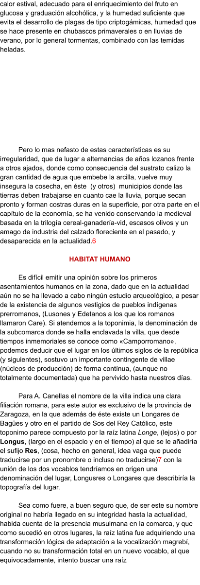 calor estival, adecuado para el enriquecimiento del fruto en glucosa y graduación alcohólica, y la humedad suficiente que evita el desarrollo de plagas de tipo criptogámicas, humedad que se hace presente en chubascos primaverales o en lluvias de verano, por lo general tormentas, combinado con las temidas heladas.  Pero lo mas nefasto de estas características es su irregularidad, que da lugar a alternancias de años lozanos frente a otros ajados, donde como consecuencia del sustrato calizo la gran cantidad de agua que embebe la arcilla, vuelve muy insegura la cosecha, en éste  (y otros)  municipios donde las tierras deben trabajarse en cuanto cae la lluvia, porque secan pronto y forman costras duras en la superficie, por otra parte en el capítulo de la economía, se ha venido conservando la medieval basada en la trilogía cereal-ganadería-vid, escasos olivos y un amago de industria del calzado floreciente en el pasado, y desaparecida en la actualidad.6  HABITAT HUMANO  Es difícil emitir una opinión sobre los primeros asentamientos humanos en la zona, dado que en la actualidad aún no se ha llevado a cabo ningún estudio arqueológico, a pesar de la existencia de algunos vestigios de pueblos indígenas prerromanos, (Lusones y Edetanos a los que los romanos llamaron Care). Si atendemos a la toponimia, la denominación de la subcomarca donde se halla enclavada la villa, que desde tiempos inmemoriales se conoce como «Camporromano», podemos deducir que el lugar en los últimos siglos de la república (y siguientes), sostuvo un importante contingente de villae (núcleos de producción) de forma contínua, (aunque no totalmente documentada) que ha pervivido hasta nuestros días.  Para A. Canellas el nombre de la villa indica una clara filiación romana, para este autor es exclusivo de la provincia de Zaragoza, en la que además de éste existe un Longares de Bagües y otro en el partido de Sos del Rey Católico, este toponimo parece compuesto por la raíz latina Longe, (lejos) o por Longus, (largo en el espacio y en el tiempo) al que se le añadiría el sufijo Res, (cosa, hecho en general, idea vaga que puede traducirse por un pronombre o incluso no traducirse)7 con la unión de los dos vocablos tendríamos en origen una denominación del lugar, Longusres o Longares que describiría la topografía del lugar.  Sea como fuere, a buen seguro que, de ser este su nombre original no habría llegado en su integridad hasta la actualidad, habida cuenta de la presencia musulmana en la comarca, y que como sucedió en otros lugares, la raíz latina fue adquiriendo una transformación lógica de adaptación a la vocalización magrebí, cuando no su transformación total en un nuevo vocablo, al que equivocadamente, intento buscar una raíz