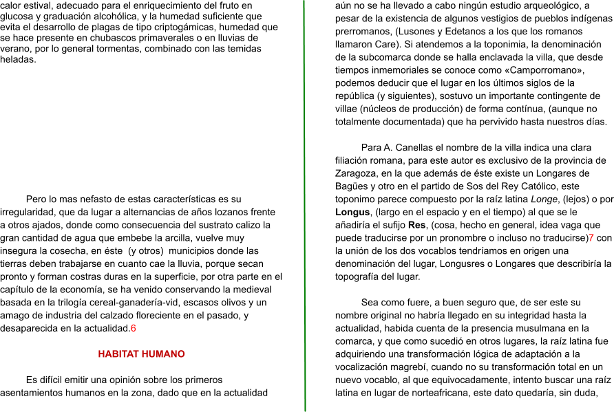 calor estival, adecuado para el enriquecimiento del fruto en glucosa y graduación alcohólica, y la humedad suficiente que evita el desarrollo de plagas de tipo criptogámicas, humedad que se hace presente en chubascos primaverales o en lluvias de verano, por lo general tormentas, combinado con las temidas heladas.  Pero lo mas nefasto de estas características es su irregularidad, que da lugar a alternancias de años lozanos frente a otros ajados, donde como consecuencia del sustrato calizo la gran cantidad de agua que embebe la arcilla, vuelve muy insegura la cosecha, en éste  (y otros)  municipios donde las tierras deben trabajarse en cuanto cae la lluvia, porque secan pronto y forman costras duras en la superficie, por otra parte en el capítulo de la economía, se ha venido conservando la medieval basada en la trilogía cereal-ganadería-vid, escasos olivos y un amago de industria del calzado floreciente en el pasado, y desaparecida en la actualidad.6  HABITAT HUMANO  Es difícil emitir una opinión sobre los primeros asentamientos humanos en la zona, dado que en la actualidad aún no se ha llevado a cabo ningún estudio arqueológico, a pesar de la existencia de algunos vestigios de pueblos indígenas prerromanos, (Lusones y Edetanos a los que los romanos llamaron Care). Si atendemos a la toponimia, la denominación de la subcomarca donde se halla enclavada la villa, que desde tiempos inmemoriales se conoce como «Camporromano», podemos deducir que el lugar en los últimos siglos de la república (y siguientes), sostuvo un importante contingente de villae (núcleos de producción) de forma contínua, (aunque no totalmente documentada) que ha pervivido hasta nuestros días.  Para A. Canellas el nombre de la villa indica una clara filiación romana, para este autor es exclusivo de la provincia de Zaragoza, en la que además de éste existe un Longares de Bagües y otro en el partido de Sos del Rey Católico, este toponimo parece compuesto por la raíz latina Longe, (lejos) o por Longus, (largo en el espacio y en el tiempo) al que se le añadiría el sufijo Res, (cosa, hecho en general, idea vaga que puede traducirse por un pronombre o incluso no traducirse)7 con la unión de los dos vocablos tendríamos en origen una denominación del lugar, Longusres o Longares que describiría la topografía del lugar.  Sea como fuere, a buen seguro que, de ser este su nombre original no habría llegado en su integridad hasta la actualidad, habida cuenta de la presencia musulmana en la comarca, y que como sucedió en otros lugares, la raíz latina fue adquiriendo una transformación lógica de adaptación a la vocalización magrebí, cuando no su transformación total en un nuevo vocablo, al que equivocadamente, intento buscar una raíz latina en lugar de norteafricana, este dato quedaría, sin duda,