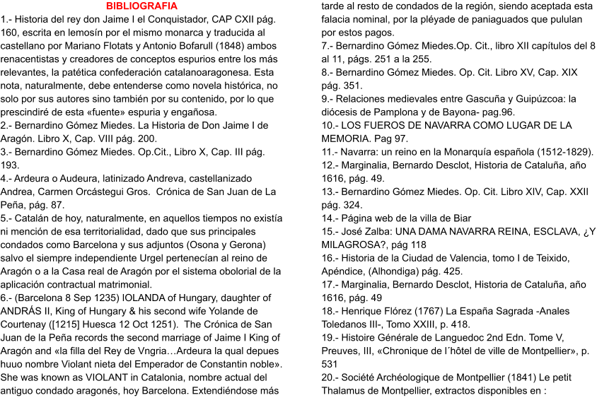 BIBLIOGRAFIA 1.- Historia del rey don Jaime I el Conquistador, CAP CXII pág. 160, escrita en lemosín por el mismo monarca y traducida al castellano por Mariano Flotats y Antonio Bofarull (1848) ambos renacentistas y creadores de conceptos espurios entre los más relevantes, la patética confederación catalanoaragonesa. Esta nota, naturalmente, debe entenderse como novela histórica, no solo por sus autores sino también por su contenido, por lo que prescindiré de esta «fuente» espuria y engañosa. 2.- Bernardino Gómez Miedes. La Historia de Don Jaime I de Aragón. Libro X, Cap. VIII pág. 200. 3.- Bernardino Gómez Miedes. Op.Cit., Libro X, Cap. III pág. 193. 4.- Ardeura o Audeura, latinizado Andreva, castellanizado Andrea, Carmen Orcástegui Gros.  Crónica de San Juan de La Peña, pág. 87. 5.- Catalán de hoy, naturalmente, en aquellos tiempos no existía ni mención de esa territorialidad, dado que sus principales condados como Barcelona y sus adjuntos (Osona y Gerona) salvo el siempre independiente Urgel pertenecían al reino de Aragón o a la Casa real de Aragón por el sistema obolorial de la aplicación contractual matrimonial. 6.- (Barcelona 8 Sep 1235) IOLANDA of Hungary, daughter of ANDRÁS II, King of Hungary & his second wife Yolande de Courtenay ([1215] Huesca 12 Oct 1251).  The Crónica de San Juan de la Peña records the second marriage of Jaime I King of Aragón and «la filla del Rey de Vngria…Ardeura la qual depues huuo nombre Violant nieta del Emperador de Constantin noble». She was known as VIOLANT in Catalonia, nombre actual del antiguo condado aragonés, hoy Barcelona. Extendiéndose más tarde al resto de condados de la región, siendo aceptada esta falacia nominal, por la pléyade de paniaguados que pululan por estos pagos. 7.- Bernardino Gómez Miedes.Op. Cit., libro XII capítulos del 8 al 11, págs. 251 a la 255. 8.- Bernardino Gómez Miedes. Op. Cit. Libro XV, Cap. XIX pág. 351. 9.- Relaciones medievales entre Gascuña y Guipúzcoa: la diócesis de Pamplona y de Bayona- pag.96. 10.- LOS FUEROS DE NAVARRA COMO LUGAR DE LA MEMORIA. Pag 97. 11.- Navarra: un reino en la Monarquía española (1512-1829). 12.- Marginalia, Bernardo Desclot, Historia de Cataluña, año 1616, pág. 49. 13.- Bernardino Gómez Miedes. Op. Cit. Libro XIV, Cap. XXII pág. 324. 14.- Página web de la villa de Biar 15.- José Zalba: UNA DAMA NAVARRA REINA, ESCLAVA, ¿Y MILAGROSA?, pág 118 16.- Historia de la Ciudad de Valencia, tomo I de Teixido, Apéndice, (Alhondiga) pág. 425. 17.- Marginalia, Bernardo Desclot, Historia de Cataluña, año 1616, pág. 49 18.- Henrique Flórez (1767) La España Sagrada -Anales Toledanos III-, Tomo XXIII, p. 418. 19.- Histoire Générale de Languedoc 2nd Edn. Tome V, Preuves, III, «Chronique de l´hôtel de ville de Montpellier», p. 531 20.- Société Archéologique de Montpellier (1841) Le petit Thalamus de Montpellier, extractos disponibles en :