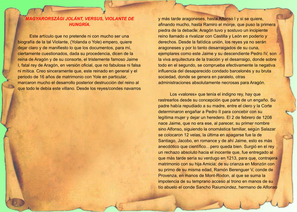 MAGYARORSZÁGI JOLÁNT, VERSUS, VIOLANTE DE HUNGRÍA.  Este artículo que no pretende ni con mucho ser una biografía de la tal Violante, (Yolanda o Yole) empero, quiere dejar claro y de manifiesto lo que los documentos, para mí, ciertamente cuestionados, dada su procedencia, dicen de la reina de Aragón y de su consorte, el tristemente famoso Jaime I, fatal rey de Aragón, en versión oficial, que no fabulosa ni falsa ni mítica. Creo sinceramente que, este reinado en general y el periodo de 16 años de matrimonio con Yole en particular, marcaron mucho el desarrollo posterior destrucción del reino al que todo le debía este villano. Desde los reyes/condes navarros y más tarde aragoneses, hasta Alfonso I y si se quiere, afinando mucho, hasta Ramiro el monje, que puso la primera piedra de la debacle; Aragón tuvo y sostuvo un incipiente reino llamado a rivalizar con Castilla y León en poderío y derechos. Desde la fatídica unión, los reyes ya no serán aragoneses y por lo tanto desarraigados de su cuna, ejemplares como este Jaime y su descendiente Pedro IV, son la viva arquitectura de la traición y el desarraigo, donde sobre todo en el segundo, se comprueba efectivamente la negativa influencia del desaparecido condado barcelonés y su bruta sociedad, donde se genera en paralelo, otras administraciones absolutamente necrosas para Aragón.  Los «valores» que tenía el indigno rey, hay que rastrearlos desde su concepción que parte de un engaño. Su padre había repudiado a su madre, entre el clero y la Corte determinaron engañar a Pedro II para concebir con su legítima mujer y dejar un heredero. El 2 de febrero de 1208 nace Jaime, que no era ese, al parecer, su primer nombre sino Alfonso, siguiendo la onomástica familiar, según Salazar se colocaron 12 velas, la última en apagarse fue la de Santiago, Jacobo, en romance y de ahí Jaime, esto es más anecdótico que científico…pero queda bien. Surgió en el rey un rechazo absoluto hacia el inocente que, fue entregado al que más tarde sería su verdugo en 1213, para que, contrajera matrimonio con su hija Amicia; de su crianza en Monzón con su primo de su misma edad, Ramón Berenguer V, conde de Provenza, en manos de Mont-Rodon, al que se suma la impotencia de su temprano acceso al trono en manos de su tío abuelo el conde Sancho Raiumúndez, hermano de Alfonso