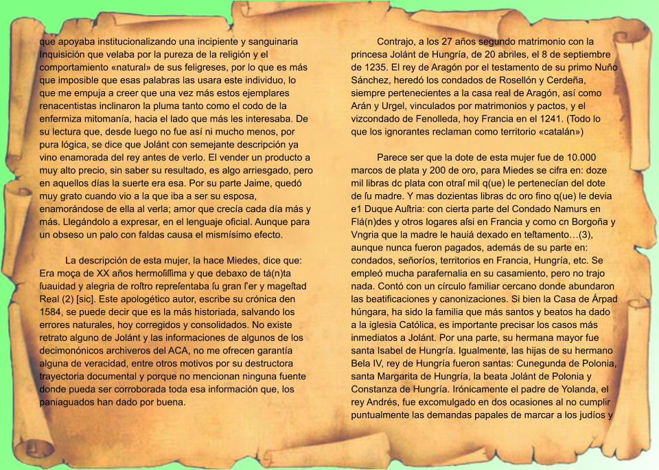 que apoyaba institucionalizando una incipiente y sanguinaria Inquisición que velaba por la pureza de la religión y el comportamiento «natural» de sus feligreses, por lo que es más que imposible que esas palabras las usara este individuo, lo que me empuja a creer que una vez más estos ejemplares renacentistas inclinaron la pluma tanto como el codo de la enfermiza mitomanía, hacia el lado que más les interesaba. De su lectura que, desde luego no fue así ni mucho menos, por pura lógica, se dice que Jolánt con semejante descripción ya vino enamorada del rey antes de verlo. El vender un producto a muy alto precio, sin saber su resultado, es algo arriesgado, pero en aquellos días la suerte era esa. Por su parte Jaime, quedó muy grato cuando vio a la que iba a ser su esposa, enamorándose de ella al verla; amor que crecía cada día más y más. Llegándolo a expresar, en el lenguaje oficial. Aunque para un obseso un palo con faldas causa el mismísimo efecto.  La descripción de esta mujer, la hace Miedes, dice que: Era moça de XX años hermoſiſſima y que debaxo de tá(n)ta ſuauidad y alegria de roſtro repreſentaba ſu gran ſ’er y mageſtad Real (2) [sic]. Este apologético autor, escribe su crónica den 1584, se puede decir que es la más historiada, salvando los errores naturales, hoy corregidos y consolidados. No existe retrato alguno de Jolánt y las informaciones de algunos de los decimonónicos archiveros del ACA, no me ofrecen garantía alguna de veracidad, entre otros motivos por su destructora trayectoria documental y porque no mencionan ninguna fuente donde pueda ser corroborada toda esa información que, los paniaguados han dado por buena.  Contrajo, a los 27 años segundo matrimonio con la princesa Jolánt de Hungría, de 20 abriles, el 8 de septiembre de 1235. El rey de Aragón por el testamento de su primo Nuño Sánchez, heredó los condados de Rosellón y Cerdeña, siempre pertenecientes a la casa real de Aragón, así como Arán y Urgel, vinculados por matrimonios y pactos, y el vizcondado de Fenolleda, hoy Francia en el 1241. (Todo lo que los ignorantes reclaman como territorio «catalán»)  Parece ser que la dote de esta mujer fue de 10.000 marcos de plata y 200 de oro, para Miedes se cifra en: doze mil libras dc plata con otraſ mil q(ue) le pertenecían del dote de ſu madre. Y mas dozientas libras dc oro fino q(ue) le devia e1 Duque Auſtria: con cierta parte del Condado Namurs en Flá(n)des y otros logares aſsi en Francia y como cn Borgoña y Vngria que la madre le hauiá dexado en teſtamento…(3), aunque nunca fueron pagados, además de su parte en: condados, señoríos, territorios en Francia, Hungría, etc. Se empleó mucha parafernalia en su casamiento, pero no trajo nada. Contó con un círculo familiar cercano donde abundaron las beatificaciones y canonizaciones. Si bien la Casa de Árpad húngara, ha sido la familia que más santos y beatos ha dado a la iglesia Católica, es importante precisar los casos más inmediatos a Jolánt. Por una parte, su hermana mayor fue santa Isabel de Hungría. Igualmente, las hijas de su hermano Bela IV, rey de Hungría fueron santas: Cunegunda de Polonia, santa Margarita de Hungría, la beata Jolánt de Polonia y Constanza de Hungría. Irónicamente el padre de Yolanda, el rey Andrés, fue excomulgado en dos ocasiones al no cumplir puntualmente las demandas papales de marcar a los judíos y