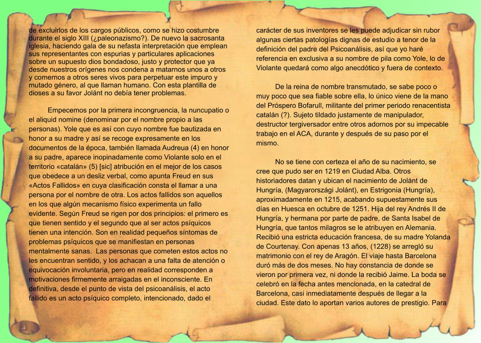 de excluirlos de los cargos públicos, como se hizo costumbre durante el siglo XIII (¿paleonazismo?). De nuevo la sacrosanta iglesia, haciendo gala de su nefasta interpretación que emplean sus representantes con espurias y particulares aplicaciones sobre un supuesto dios bondadoso, justo y protector que ya desde nuestros orígenes nos condena a matarnos unos a otros y comernos a otros seres vivos para perpetuar este impuro y mutado género, al que llaman humano. Con esta plantilla de dioses a su favor Jolánt no debía tener problemas.  Empecemos por la primera incongruencia, la nuncupatio o el aliquid nomine (denominar por el nombre propio a las personas). Yole que es así con cuyo nombre fue bautizada en honor a su madre y así se recoge expresamente en los documentos de la época, también llamada Audreua (4) en honor a su padre, aparece inopinadamente como Violante solo en el territorio «catalán» (5) [sic] atribución en el mejor de los casos que obedece a un desliz verbal, como apunta Freud en sus «Actos Fallidos» en cuya clasificación consta el llamar a una persona por el nombre de otra. Los actos fallidos son aquellos en los que algún mecanismo físico experimenta un fallo evidente. Según Freud se rigen por dos principios: el primero es que tienen sentido y el segundo que al ser actos psíquicos tienen una intención. Son en realidad pequeños síntomas de problemas psíquicos que se manifiestan en personas mentalmente sanas.  Las personas que cometen estos actos no les encuentran sentido, y los achacan a una falta de atención o equivocación involuntaria, pero en realidad corresponden a motivaciones firmemente arraigadas en el inconsciente. En definitiva, desde el punto de vista del psicoanálisis, el acto fallido es un acto psíquico completo, intencionado, dado el carácter de sus inventores se les puede adjudicar sin rubor algunas ciertas patologías dignas de estudio a tenor de la definición del padre del Psicoanálisis, así que yo haré referencia en exclusiva a su nombre de pila como Yole, lo de Violante quedará como algo anecdótico y fuera de contexto.  De la reina de nombre transmutado, se sabe poco o muy poco que sea fiable sobre ella, lo único viene de la mano del Próspero Bofarull, militante del primer periodo renacentista catalán (?). Sujeto tildado justamente de manipulador, destructor tergiversador entre otros adornos por su impecable trabajo en el ACA, durante y después de su paso por el mismo.  No se tiene con certeza el año de su nacimiento, se cree que pudo ser en 1219 en Ciudad Alba. Otros historiadores datan y ubican el nacimiento de Jolánt de Hungría, (Magyarországi Jolánt), en Estrigonia (Hungría), aproximadamente en 1215, acabando supuestamente sus días en Huesca en octubre de 1251. Hija del rey Andrés II de Hungría, y hermana por parte de padre, de Santa Isabel de Hungría, que tantos milagros se le atribuyen en Alemania. Recibió una estricta educación francesa, de su madre Yolanda de Courtenay. Con apenas 13 años, (1228) se arregló su matrimonio con el rey de Aragón. El viaje hasta Barcelona duró más de dos meses. No hay constancia de donde se vieron por primera vez, ni donde la recibió Jaime. La boda se celebró en la fecha antes mencionada, en la catedral de Barcelona, casi inmediatamente después de llegar a la ciudad. Este dato lo aportan varios autores de prestigio. Para