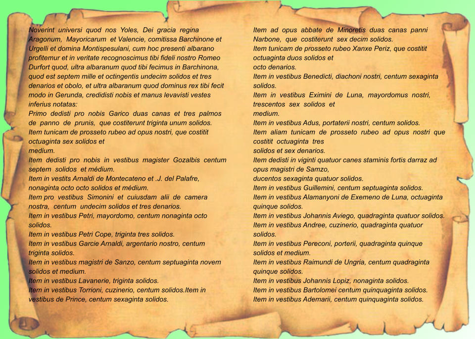Noverint  universi  quod  nos  Yoles,  Dei  gracia  regina  Aragonum,  Mayoricarum  et Valencie, comitissa Barchinone et Urgelli et domina Montispesulani, cum hoc presenti albarano profitemur et in veritate recognoscimus tibi fideli nostro Romeo Durfort quod, ultra albaranum quod tibi fecimus in Barchinona, quod est septem mille et octingentis undecim solidos et tres denarios et obolo, et ultra albaranum quod dominus rex tibi fecit modo in Gerunda, credidisti nobis et manus levavisti vestes inferius notatas: Primo  dedisti  pro  nobis  Garico  duas  canas  et  tres  palmos  de  panno  de  prunis,  que costiterunt triginta unum solidos. Item tunicam de prosseto rubeo ad opus nostri, que costitit octuaginta sex solidos et medium. Item  dedisti  pro  nobis  in  vestibus  magister  Gozalbis  centum  septem  solidos  et médium. Item in vestits Arnaldi de Montecateno et .J. del Palafre, nonaginta octo octo solidos et médium. Item pro  vestibus  Simonini  et  cuiusdam  alii  de  camera  nostra,  centum  undecim solidos et tres denarios. Item in vestibus Petri, mayordomo, centum nonaginta octo solidos. Item in vestibus Petri Cope, triginta tres solidos. Item in vestibus Garcie Arnaldi, argentario nostro, centum triginta solidos. Item in vestibus magistri de Sanzo, centum septuaginta novem solidos et medium. Item in vestibus Lavanerie, triginta solidos. Item in vestibus Torrioni, cuzinerio, centum solidos.Item in vestibus de Prince, centum sexaginta solidos. Item  ad  opus  abbate  de  Minoretis  duas  canas  panni  Narbone,  que  costiterunt  sex decim solidos. Item tunicam de prosseto rubeo Xanxe Periz, que costitit octuaginta duos solidos et octo denarios. Item in vestibus Benedicti, diachoni nostri, centum sexaginta solidos. Item  in  vestibus  Eximini  de  Luna,  mayordomus  nostri,  trescentos  sex  solidos  et medium. Item in vestibus Adus, portaterii nostri, centum solidos. Item  aliam  tunicam  de  prosseto  rubeo  ad  opus  nostri  que  costitit  octuaginta  tres solidos et sex denarios. Item dedisti in viginti quatuor canes staminis fortis darraz ad opus magistri de Samzo, ducentos sexaginta quatuor solidos. Item in vestibus Guillemini, centum septuaginta solidos. Item in vestibus Alamanyoni de Exemeno de Luna, octuaginta quinque solidos. Item in vestibus Johannis Aviego, quadraginta quatuor solidos. Item in vestibus Andree, cuzinerio, quadraginta quatuor solidos. Item in vestibus Pereconi, porterii, quadraginta quinque solidos et medium. Item in vestibus Raimundi de Ungria, centum quadraginta quinque solidos. Item in vestibus Johannis Lopiz, nonaginta solidos. Item in vestibus Bartolomei centum quinquaginta solidos. Item in vestibus Ademarii, centum quinquaginta solidos.