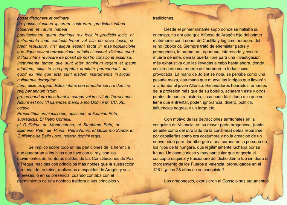 possit disponere et ordinare de  possessionibus  ipsorum  castrorum,  predictus  infans  observet  et  ratum  habeat populacionem  quam  dominus  rex  fecit  in  predictis  locis,  et  instrumenta  inde  confecta firmet  vel  alia  de  novo  faciat,  si  fuerit  requisitus,  nisi  aliqua  essent  facta  in  ipsa populacione que digna essent retractacione, et talia si essent, dicimus quod dictus infans revocare ea possit de nostro consilio et assensu. Instrumenta  tamen  que  sunt  inter  dominum  regem  et  ipsum  infantem,  alias  in  sua perpetuo  firmitate  permaneant,  ita  quod  ex  hiis  que  acta  sunt  eisdem  instrumentis  in aliquo nullatenus derogetur. Item, dicimus quod dictus infans non teneatur servire domino regi per annum istum, pro eo quod pro ipso tenet in campo vel in civitate Terrachone. Actum est hoc VI kalendas marcii anno Domini M. CC. XL. octavo. Presentibus archiepiscopo, episcopo, et Eximino Petri, supradictis. Et Petro Cornelii, et  Guillelmo  de  Montecateno,  et  Stephano  Petri,  et  Eximeno  Petri  de  Pinna,  Petro Nuniz, et Guillermo Scribe, et Guillelmo de Bello Loco, notario domini regis.  Se implicó sobre todo en las particiones de la herencia que quedarían a los hijos que tuvo con el rey, con los movimientos de fronteras salidas de las Constituciones de Paz y Tregua, nacidas con principios más nobles que la sustracción territorial de un reino, realizadas a espaldas de Aragón y sus intereses, o en su presencia, cuando contaba con el asentimiento de una nobleza traidora a sus principios y tradiciones.  Desde el primer instante supo donde se hallaba su enemigo, no era otro que Alfonso de Aragón hijo del primer matrimonio con Leonor de Castilla y legítimo heredero del reino (obolorio). Siempre trató de enemistar padre y primogénito, la prematura, oportuna, interesada y oscura muerte de éste, deja la puerta libre para una investigación más exhaustiva que las llevadas a cabo hasta ahora, donde esclarecería esa muerte del heredero a todas luces provocada. La mano de Jolánt se nota, se percibe como una pesada maza, esa mano que mueve las intrigas que llevarán a la tumba al joven Alfonso. Historiadores honrados, amantes de la profesión más que de su bolsillo, aclararan este y otros puntos de nuestra historia, cosa nada fácil dado a lo que se tiene que enfrentar, poder, ignorancia, dinero, política, influencias negras, y un largo etc.  Con motivo de las detracciones territoriales en la conquista de Valencia, en su mayor parte aragonesa, (tanto de este como del otro lado de la cordillera) debía repartirse por caballerías como era costumbre y no la creación de un nuevo reino para dar albergue a una corona en la persona de los hijos de la húngara, que legítimamente luchaba por su futuro. Un caso curioso y muy particular que engorda el concepto esquirol y traicionero del dicho Jaime fue sin duda el otorgamiento de los Fueros a Valencia, promulgados en el 1261 ¡¡a los 23 años de su conquista!!  Los aragoneses, expusieron al Consejo sus argumentos