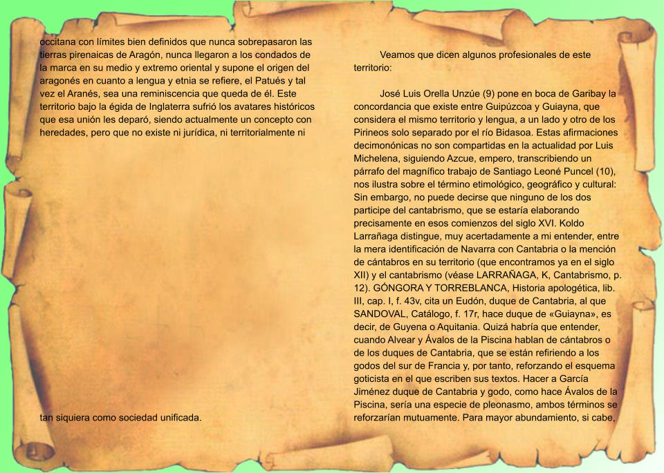 occitana con límites bien definidos que nunca sobrepasaron las tierras pirenaicas de Aragón, nunca llegaron a los condados de la marca en su medio y extremo oriental y supone el origen del aragonés en cuanto a lengua y etnia se refiere, el Patués y tal vez el Aranés, sea una reminiscencia que queda de él. Este territorio bajo la égida de Inglaterra sufrió los avatares históricos que esa unión les deparó, siendo actualmente un concepto con heredades, pero que no existe ni jurídica, ni territorialmente ni tan siquiera como sociedad unificada.   Veamos que dicen algunos profesionales de este territorio:  José Luis Orella Unzúe (9) pone en boca de Garibay la concordancia que existe entre Guipúzcoa y Guiayna, que considera el mismo territorio y lengua, a un lado y otro de los Pirineos solo separado por el río Bidasoa. Estas afirmaciones decimonónicas no son compartidas en la actualidad por Luis Michelena, siguiendo Azcue, empero, transcribiendo un párrafo del magnífico trabajo de Santiago Leoné Puncel (10), nos ilustra sobre el término etimológico, geográfico y cultural: Sin embargo, no puede decirse que ninguno de los dos participe del cantabrismo, que se estaría elaborando precisamente en esos comienzos del siglo XVI. Koldo Larrañaga distingue, muy acertadamente a mi entender, entre la mera identificación de Navarra con Cantabria o la mención de cántabros en su territorio (que encontramos ya en el siglo XII) y el cantabrismo (véase LARRAÑAGA, K, Cantabrismo, p. 12). GÓNGORA Y TORREBLANCA, Historia apologética, lib. III, cap. I, f. 43v, cita un Eudón, duque de Cantabria, al que SANDOVAL, Catálogo, f. 17r, hace duque de «Guiayna», es decir, de Guyena o Aquitania. Quizá habría que entender, cuando Alvear y Ávalos de la Piscina hablan de cántabros o de los duques de Cantabria, que se están refiriendo a los godos del sur de Francia y, por tanto, reforzando el esquema goticista en el que escriben sus textos. Hacer a García Jiménez duque de Cantabria y godo, como hace Ávalos de la Piscina, sería una especie de pleonasmo, ambos términos se reforzarían mutuamente. Para mayor abundamiento, si cabe,