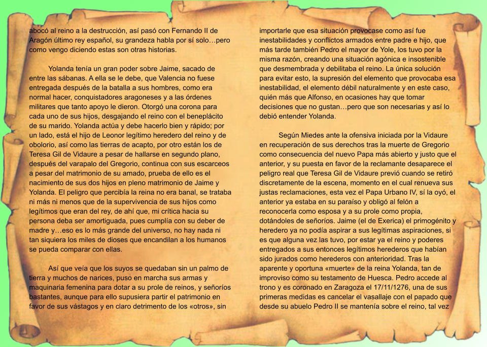abocó al reino a la destrucción, así pasó con Fernando II de Aragón último rey español, su grandeza habla por sí solo…pero como vengo diciendo estas son otras historias.  Yolanda tenía un gran poder sobre Jaime, sacado de entre las sábanas. A ella se le debe, que Valencia no fuese entregada después de la batalla a sus hombres, como era normal hacer, conquistadores aragoneses y a las órdenes militares que tanto apoyo le dieron. Otorgó una corona para cada uno de sus hijos, desgajando el reino con el beneplácito de su marido. Yolanda actúa y debe hacerlo bien y rápido; por un lado, está el hijo de Leonor legítimo heredero del reino y de obolorio, así como las tierras de acapto, por otro están los de Teresa Gil de Vidaure a pesar de hallarse en segundo plano, después del varapalo del Gregorio, continua con sus escarceos a pesar del matrimonio de su amado, prueba de ello es el nacimiento de sus dos hijos en pleno matrimonio de Jaime y Yolanda. El peligro que percibía la reina no era banal, se trataba ni más ni menos que de la supervivencia de sus hijos como legítimos que eran del rey, de ahí que, mi crítica hacia su persona deba ser amortiguada, pues cumplía con su deber de madre y…eso es lo más grande del universo, no hay nada ni tan siquiera los miles de dioses que encandilan a los humanos se pueda comparar con ellas.  Así que veía que los suyos se quedaban sin un palmo de tierra y muchos de narices, puso en marcha sus armas y maquinaria femenina para dotar a su prole de reinos, y señoríos bastantes, aunque para ello supusiera partir el patrimonio en favor de sus vástagos y en claro detrimento de los «otros», sin importarle que esa situación provocase como así fue inestabilidades y conflictos armados entre padre e hijo, que más tarde también Pedro el mayor de Yole, los tuvo por la misma razón, creando una situación agónica e insostenible que desmembrada y debilitaba el reino. La única solución para evitar esto, la supresión del elemento que provocaba esa inestabilidad, el elemento débil naturalmente y en este caso, quién más que Alfonso, en ocasiones hay que tomar decisiones que no gustan…pero que son necesarias y así lo debió entender Yolanda.  Según Miedes ante la ofensiva iniciada por la Vidaure en recuperación de sus derechos tras la muerte de Gregorio como consecuencia del nuevo Papa más abierto y justo que el anterior, y su puesta en favor de la reclamante desaparece el peligro real que Teresa Gil de Vidaure previó cuando se retiró discretamente de la escena, momento en el cual renueva sus justas reclamaciones, esta vez el Papa Urbano IV, sí la oyó, el anterior ya estaba en su paraíso y obligó al felón a reconocerla como esposa y a su prole como propia, dotándoles de señoríos. Jaime (el de Exerica) el primogénito y heredero ya no podía aspirar a sus legítimas aspiraciones, si es que alguna vez las tuvo, por estar ya el reino y poderes entregados a sus entonces legítimos herederos que habían sido jurados como herederos con anterioridad. Tras la aparente y oportuna «muerte» de la reina Yolanda, tan de improviso como su testamento de Huesca. Pedro accede al trono y es coronado en Zaragoza el 17/11/1276, una de sus primeras medidas es cancelar el vasallaje con el papado que desde su abuelo Pedro II se mantenía sobre el reino, tal vez