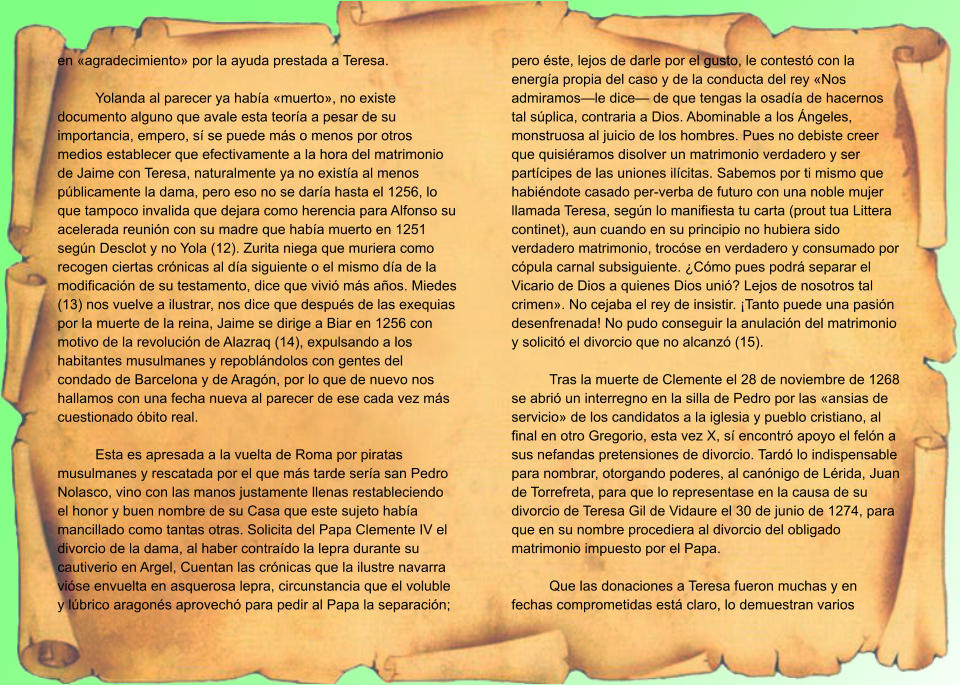 en «agradecimiento» por la ayuda prestada a Teresa.  Yolanda al parecer ya había «muerto», no existe documento alguno que avale esta teoría a pesar de su importancia, empero, sí se puede más o menos por otros medios establecer que efectivamente a la hora del matrimonio de Jaime con Teresa, naturalmente ya no existía al menos públicamente la dama, pero eso no se daría hasta el 1256, lo que tampoco invalida que dejara como herencia para Alfonso su acelerada reunión con su madre que había muerto en 1251 según Desclot y no Yola (12). Zurita niega que muriera como recogen ciertas crónicas al día siguiente o el mismo día de la modificación de su testamento, dice que vivió más años. Miedes (13) nos vuelve a ilustrar, nos dice que después de las exequias por la muerte de la reina, Jaime se dirige a Biar en 1256 con motivo de la revolución de Alazraq (14), expulsando a los habitantes musulmanes y repoblándolos con gentes del condado de Barcelona y de Aragón, por lo que de nuevo nos hallamos con una fecha nueva al parecer de ese cada vez más cuestionado óbito real.  Esta es apresada a la vuelta de Roma por piratas musulmanes y rescatada por el que más tarde sería san Pedro Nolasco, vino con las manos justamente llenas restableciendo el honor y buen nombre de su Casa que este sujeto había mancillado como tantas otras. Solicita del Papa Clemente IV el divorcio de la dama, al haber contraído la lepra durante su cautiverio en Argel, Cuentan las crónicas que la ilustre navarra vióse envuelta en asquerosa lepra, circunstancia que el voluble y lúbrico aragonés aprovechó para pedir al Papa la separación; pero éste, lejos de darle por el gusto, le contestó con la energía propia del caso y de la conducta del rey «Nos admiramos—le dice— de que tengas la osadía de hacernos tal súplica, contraria a Dios. Abominable a los Ángeles, monstruosa al juicio de los hombres. Pues no debiste creer que quisiéramos disolver un matrimonio verdadero y ser partícipes de las uniones ilícitas. Sabemos por ti mismo que habiéndote casado per-verba de futuro con una noble mujer llamada Teresa, según lo manifiesta tu carta (prout tua Littera continet), aun cuando en su principio no hubiera sido verdadero matrimonio, trocóse en verdadero y consumado por cópula carnal subsiguiente. ¿Cómo pues podrá separar el Vicario de Dios a quienes Dios unió? Lejos de nosotros tal crimen». No cejaba el rey de insistir. ¡Tanto puede una pasión desenfrenada! No pudo conseguir la anulación del matrimonio y solicitó el divorcio que no alcanzó (15).  Tras la muerte de Clemente el 28 de noviembre de 1268 se abrió un interregno en la silla de Pedro por las «ansias de servicio» de los candidatos a la iglesia y pueblo cristiano, al final en otro Gregorio, esta vez X, sí encontró apoyo el felón a sus nefandas pretensiones de divorcio. Tardó lo indispensable para nombrar, otorgando poderes, al canónigo de Lérida, Juan de Torrefreta, para que lo representase en la causa de su divorcio de Teresa Gil de Vidaure el 30 de junio de 1274, para que en su nombre procediera al divorcio del obligado matrimonio impuesto por el Papa.  Que las donaciones a Teresa fueron muchas y en fechas comprometidas está claro, lo demuestran varios