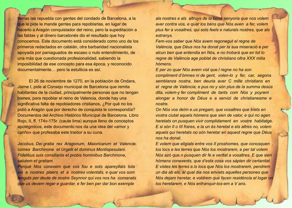 tierras las repuebla con gentes del condado de Barcelona, a la que le pide le mande gentes para repoblarlas, en lugar de hacerlo a Aragón conquistador del reino, pero la supeditación a las faldas y al dinero barcelonés dio el resultado que hoy conocemos. Este documento está considerado como uno de los primeros redactados en catalán, otra barbaridad nacionalista apoyada por paniaguados de escaso o nulo entendimiento, de una más que cuestionada profesionalidad, sabiendo la imposibilidad de ese concepto para esa época, y reconocido documentalmente… pero la estulticia es así.  El 26 de noviembre de 1270, en la población de Ondara, Jaime I, pide al Consejo municipal de Barcelona que remita habitantes de la ciudad, principalmente personas que no tengan bienes, para repoblar el reino de Valencia, donde hay una significativa falta de repobladores cristianos, ¿Por qué no los pidió a Aragón que por derecho de conquista le correspondía? Documentos del Archivo Histórico Municipal de Barcelona. Libro Rojo, II, ff. 174v-175r. (caute lima) aunque lleno de conceptos apotégmicos, este documento nos da una idea del «amor y cariño» que profesaba este traidor a su cuna.  Jacobus, Dei gratia  rex  Aragonum,  Maioricarum  et  Valencie,  comes  Barchinone  et Urgelli et dominus Montispesulani. Fidelibus suis consiliariis et probis hominibus Barchinone, salutem et gratiam. Perquè  Nós  conexem  que  vos  fou  e  sots  apareyllats  tota  via  a  nostres  plaers  et  a  nostres volentats, e quar vos som tenguts per deute de nostre Seynnor qui vos nos ha  comanats que us devem reger e guardar, e fer ben per dar bon exemple als nostres e als  altruys de la bona senyoria que nos volem aver contra vos, e quar los béns que Nós aven  a fer, volem plus fer a vosaltres, qui sots feels e naturals nostres, que als estranys. Fem-vos saber que Nós avem regonegut el regne de València, que Déus nos ha donat per la sua miseració e per alcun ben que entendia en Nós, e no trobarà que en tot lo regne de València age poblat de christians oltra XXX milia hòmens. E per zo quar Nós avem vist que.l regne no ha son compliment d’òmnes ni de gent,  volen-lo  y  fer,  car,  segons  semblanza  nostra,  ben  deuria  aver  C  mille  christians  en  el  regne de València; e pus no y són plus de la summa desús dita, volem-y fer compliment  de  tants  com  Nós  y  poyrem  alongar  a  honor  de  Déus  e  a  servizi  de  christianesme  e  nostre. On Nós vos deïm e.us pregam, que vosaltres que triets en vostra ciutat aquels hòmens que sien de valor, e qui no agen heretats on pusquen vivir complidament  en  vostre  habitatge. E si són II o III frares, e la un és heretat e els altres no, volem aquels qui heretats no són heretar en aquest regne que Déus nos ha donat. E volem que eligiats entre vos II proshomes, que conosquen los locs e les terres que Nós los mostrarem, e per tal volem Nós azò que.n pusquen dir fe e veritat a vosaltres. E que sien hòmens conexents, que d’esta cosa vos sàpien dir certanitat. E vistes les terres e.ls locs que Nós los mostrarem, pendrem un dia ab els, al qual dia nos enviets aquelles persones que Nós dejam heretar, e voldrem que facen residència el logar on los heretarem, e Nós enfranquir-los-em a V ans.