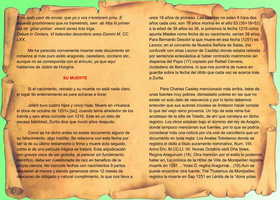 E no ajats paor de enviar, que yo.s vos n’eretarem prou. E aquests proshòmens que.ns trametrets, sien  ab Nós lo primer dia de  giner primer  vinent senes tota triga. Datum in Ondara, VI kalendas decembris anno Domini M. CC. LXX.  Me ha parecido conveniente insertar este documento en romance al más puro estilo aragonés, castellano, occitano etc., aunque no se corresponda con el artículo, ya que aquí hablamos de Jolánt de Hungría.  SU MUERTE  Si el nacimiento, reinado y su muerte no está nada claro, el lugar de enterramiento es para echarse a llorar.  Jolánt tuvo cuatro hijos y cinco hijas. Muere en «Huesca el doce de octubre de 1251» [sic], cuando tenía alrededor de los treinta y seis años coincide con 1215. Este es un dato de escasa fiabilidad, Zurita dice que murió años después.  Como se ha dicho antes no existe documento alguno de su fallecimiento, algo insólito. Se relaciona con esta fecha por ser la de su último testamento o firma y muere acto seguido, como si de una película trágica se tratara. Esta adjudicación con graves visos de ser gratuita, al parecer sin fundamento científico, debe ser cuestionada de raíz en beneficio de la propia ciencia. No coincide fechas con nacimientos 9 partos requieren al menos y siendo generosos otros 12 meses de descanso de obligado y natural cumplimiento, lo que nos lleva a unos 18 años de proceso. Las cuentas no salen 9 hijos dos años cada uno, son 18 años moriría en el año 53 (35+18=53) a la edad de 38 años no 36, si ponemos la fecha 1215 como apunta Miedes como fecha de su nacimiento, serían 38 años. Para Bernardo Desclot la que muere en esa fecha (1251) es Leonor, en el convento de Nuestra Señora de Salas, (no confundir con otras Leonor de Castilla) donde estaba retirada por sentencia eclesiástica al haber contraído matrimonio sin dispensa del Papa (17) copiado por Rafael Cervera, ciudadano de Barcelona, lo que nos pondría de nuevo en guardia sobre la fecha del óbito que cada vez se acerca más a Zurita.  Para Charles Cawley mencionado más arriba, bebe de unas fuentes muy pobres, demasiado pobres en las que no existe un solo dato de relevancia y por lo tanto debemos entender que sus autores iniciales se limitaron hacer constar lo que del viejo reino provenía. Un hijo de este reina fue arzobispo de la silla de Toledo, de ahí que constara en dicho registro. Los otros estaban bajo el dominio del rey de Aragón, donde tampoco mencionan sus fuentes, por lo que se podría considerar más una noticia por vía oral de cancillería que un documento en toda regla: Los Anales Toledanos donde se registra el óbito a título puramente nominativo, Num. VIII. Anno Dni. M.CC.LI. IIII. Nonas Octobris obiit Dña Yoles, Regina Aragonuim (18). Otra mención por el estilo lo podemos hallar en, La crónica de la Hôtel de Ville de Montpellier registra muerte en 1251 …Yolas D. regina Aragoniæ…(19).Aun se puede encontrar otra fuente: The Thalamus de Montpellier, registra la muerte en Sep 1251 en Lérida de la “dona yolas