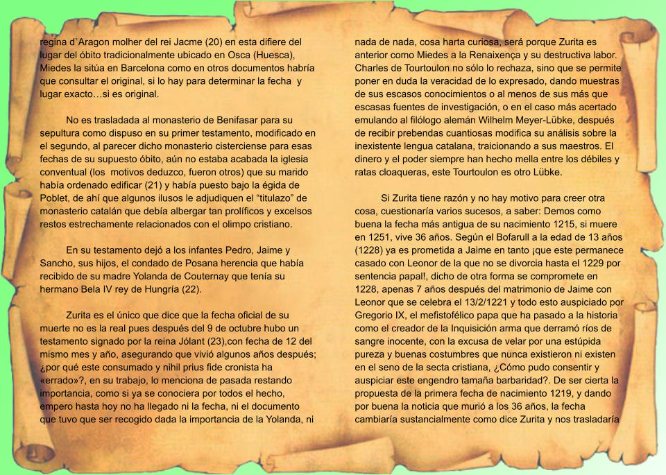 regina d`Aragon molher del rei Jacme (20) en esta difiere del lugar del óbito tradicionalmente ubicado en Osca (Huesca), Miedes la sitúa en Barcelona como en otros documentos habría que consultar el original, si lo hay para determinar la fecha  y lugar exacto…si es original.  No es trasladada al monasterio de Benifasar para su sepultura como dispuso en su primer testamento, modificado en el segundo, al parecer dicho monasterio cisterciense para esas fechas de su supuesto óbito, aún no estaba acabada la iglesia conventual (los  motivos deduzco, fueron otros) que su marido había ordenado edificar (21) y había puesto bajo la égida de Poblet, de ahí que algunos ilusos le adjudiquen el “titulazo” de monasterio catalán que debía albergar tan prolíficos y excelsos restos estrechamente relacionados con el olimpo cristiano.  En su testamento dejó a los infantes Pedro, Jaime y Sancho, sus hijos, el condado de Posana herencia que había recibido de su madre Yolanda de Couternay que tenía su hermano Bela IV rey de Hungría (22).  Zurita es el único que dice que la fecha oficial de su muerte no es la real pues después del 9 de octubre hubo un testamento signado por la reina Jólant (23),con fecha de 12 del mismo mes y año, asegurando que vivió algunos años después; ¿por qué este consumado y nihil prius fide cronista ha «errado»?, en su trabajo, lo menciona de pasada restando importancia, como si ya se conociera por todos el hecho, empero hasta hoy no ha llegado ni la fecha, ni el documento que tuvo que ser recogido dada la importancia de la Yolanda, ni nada de nada, cosa harta curiosa, será porque Zurita es anterior como Miedes a la Renaixença y su destructiva labor. Charles de Tourtoulon no sólo lo rechaza, sino que se permite poner en duda la veracidad de lo expresado, dando muestras de sus escasos conocimientos o al menos de sus más que escasas fuentes de investigación, o en el caso más acertado emulando al filólogo alemán Wilhelm Meyer-Lübke, después de recibir prebendas cuantiosas modifica su análisis sobre la inexistente lengua catalana, traicionando a sus maestros. El dinero y el poder siempre han hecho mella entre los débiles y ratas cloaqueras, este Tourtoulon es otro Lübke.  Si Zurita tiene razón y no hay motivo para creer otra cosa, cuestionaría varios sucesos, a saber: Demos como buena la fecha más antigua de su nacimiento 1215, si muere en 1251, vive 36 años. Según el Bofarull a la edad de 13 años (1228) ya es prometida a Jaime en tanto ¡que este permanece casado con Leonor de la que no se divorcia hasta el 1229 por sentencia papal!, dicho de otra forma se compromete en 1228, apenas 7 años después del matrimonio de Jaime con Leonor que se celebra el 13/2/1221 y todo esto auspiciado por Gregorio IX, el mefistofélico papa que ha pasado a la historia como el creador de la Inquisición arma que derramó ríos de sangre inocente, con la excusa de velar por una estúpida pureza y buenas costumbres que nunca existieron ni existen en el seno de la secta cristiana, ¿Cómo pudo consentir y auspiciar este engendro tamaña barbaridad?. De ser cierta la propuesta de la primera fecha de nacimiento 1219, y dando por buena la noticia que murió a los 36 años, la fecha cambiaría sustancialmente como dice Zurita y nos trasladaría
