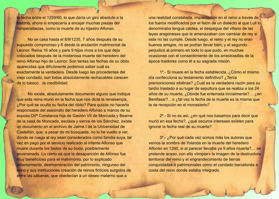 la fecha entre el 1259/60, lo que daría un giro absoluto a la historia, ahora si empezaría a encajar muchas piezas del rompecabezas, como la muerte de su hijastro Alfonso.  No se casa hasta el 8/9/1235, 7 años después de su supuesto compromiso y 6 desde la anulación matrimonial de Leonor. Reina 16 años y pare 9 hijos vivos a los que deja colocados después de la misteriosa muerte del heredero del reino Alfonso hijo de Leonor. Son tantas las fechas de su óbito aparecidas que difícilmente podemos saber cuál es exactamente la verdadera. Desde luego las procedentes del viejo condado, son todas absolutamente rechazables carecen de lo básico…la credibilidad.  No existe, absolutamente documento alguno que indique que esta reina murió en la fecha que nos dicta la renaixençia, ¿Por qué se oculta su fecha del óbito? Para quizás no hacerla responsable del asesinato del heredero Alfonso a manos de su esposa Dñª Constanza hija de Gastón VII de Moncada y Bearne de la casa de Moncada, esclava y sierva de los Sánchez. existe un documento en el archivo de Jaime I de la Universidad de Castellón, que, a pesar de mi búsqueda, no lo he vuelto a ver, donde se ruega al rey sean considerados como familia suya, tal vez en pago por el servicio realizado al infante Alfonso que muere durante los fastos de su boda, posiblemente envenenado. Lo cierto es que la desaparición de Alfonso fue muy beneficioso para el matrimonio, por lo explicado anteriormente, desmembración del patrimonio, ninguneo del reino y sus instituciones creación de reinos ficticios surgidos de entre las sábanas, que obedecían a un deseo materno que a una realidad constatada, implantación en el reino a través de los fueros modificados por el felón de un dialecto al que Lull lo denominaba lengua caldea, el despegue del villano de las leyes aragonesas que le amenazaban con cambiar de rey si este no las cumple. Desde luego, el reino y el rey no eran buenos amigos, no se podían llevar bien, y el segundo perjudicó al primero en todo lo que pudo, en muchas ocasiones con el consentimiento de los arrastrasillas de la época traidores como él a su sagrada misión.  1º.- Si muere en la fecha establecida, ¿Cómo el mismo día confecciona su testamento definitivo? ¿Tenía premoniciones sibilinas? ¿Cuál es la verdadera razón para su tardío traslado a su lugar de sepultura que se realiza a los 24 años de su muerte, ¿Dónde fue enterrada inicialmente?… ¿en Benifasar?…o ¿tal vez la fecha de la muerte es la misma que la de recepción en el monasterio?  2º.- Si no es así, ¿en qué nos basamos para decir que murió en esa fecha?, ¿qué oscuros intereses existen para ignorar la fecha real de su muerte?  3º.- ¿Por qué cada vez somos más los autores que vemos la sombra de Yolanda en la muerte del heredero Alfonso en 1260, si al parecer llevaba ya 9 años muerta?… se pretende acaso, con ello «limpiar» la imagen de la destructora territorial del reino y el engrandecimiento de tierras conquistadas o patrimoniales como el condado barcelonés a costa del reino donde estaba integrado.